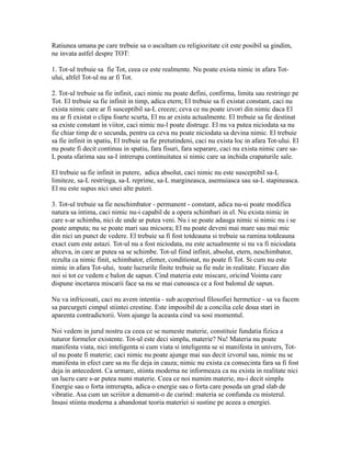 Ratiunea umana pe care trebuie sa o ascultam cu religiozitate cit este posibil sa gindim,
ne invata astfel despre TOT:
1. Tot-ul trebuie sa fie Tot, ceea ce este realmente. Nu poate exista nimic in afara Tot-
ului, altfel Tot-ul nu ar fi Tot.
2. Tot-ul trebuie sa fie infinit, caci nimic nu poate defini, confirma, limita sau restringe pe
Tot. El trebuie sa fie infinit in timp, adica etern; El trebuie sa fi existat constant, caci nu
exista nimic care ar fi susceptibil sa-L creeze; ceva ce nu poate izvori din nimic daca El
nu ar fi existat o clipa foarte scurta, El nu ar exista actualmente. El trebuie sa fie destinat
sa existe constant in viitor, caci nimic nu-l poate distruge. El nu va putea niciodata sa nu
fie chiar timp de o secunda, pentru ca ceva nu poate niciodata sa devina nimic. El trebuie
sa fie infinit in spatiu, El trebuie sa fie pretutindeni, caci nu exista loc in afara Tot-ului. El
nu poate fi decit continuu in spatiu, fara fisuri, fara separare, caci nu exista nimic care sa-
L poata sfarima sau sa-I intrerupa continuitatea si nimic care sa inchida crapaturile sale.
El trebuie sa fie infinit in putere, adica absolut, caci nimic nu este susceptibil sa-L
limiteze, sa-L restringa, sa-L reprime, sa-L margineasca, asemuiasca sau sa-L stapineasca.
El nu este supus nici unei alte puteri.
3. Tot-ul trebuie sa fie neschimbator - permanent - constant, adica nu-si poate modifica
natura sa intima, caci nimic nu-i capabil de a opera schimbari in el. Nu exista nimic in
care s-ar schimba, nici de unde ar putea veni. Nu i se poate adauga nimic si nimic nu i se
poate amputa; nu se poate mari sau micsora; El nu poate deveni mai mare sau mai mic
din nici un punct de vedere. El trebuie sa fi fost totdeauna si trebuie sa ramina totdeauna
exact cum este astazi. Tot-ul nu a fost niciodata, nu este actualmente si nu va fi niciodata
altceva, in care ar putea sa se schimbe. Tot-ul fiind infinit, absolut, etern, neschimbator,
rezulta ca nimic finit, schimbator, efemer, conditionat, nu poate fi Tot. Si cum nu este
nimic in afara Tot-ului, toate lucrurile finite trebuie sa fie nule in realitate. Fiecare din
noi si tot ce vedem e balon de sapun. Cind materia este miscare, oricind Vointa care
dispune incetarea miscarii face sa nu se mai cunoasca ce a fost balonul de sapun.
Nu va infricosati, caci nu avem intentia - sub acoperisul filosofiei hermetice - sa va facem
sa parcurgeti cimpul stiintei crestine. Este imposibil de a concilia cele doua stari in
aparenta contradictorii. Vom ajunge la aceasta cind va sosi momentul.
Noi vedem in jurul nostru ca ceea ce se numeste materie, constituie fundatia fizica a
tuturor formelor existente. Tot-ul este deci simplu, materie? Nu! Materia nu poate
manifesta viata, nici inteligenta si cum viata si inteligenta se si manifesta in univers, Tot-
ul nu poate fi materie; caci nimic nu poate ajunge mai sus decit izvorul sau, nimic nu se
manifesta in efect care sa nu fie deja in cauza; nimic nu exista ca consecinta fara sa fi fost
deja in antecedent. Ca urmare, stiinta moderna ne informeaza ca nu exista in realitate nici
un lucru care s-ar putea numi materie. Ceea ce noi numim materie, nu-i decit simplu
Energie sau o forta intrerupta, adica o energie sau o forta care poseda un grad slab de
vibratie. Asa cum un scriitor a denumit-o de curind: materia se confunda cu misterul.
Insasi stiinta moderna a abandonat teoria materiei si sustine pe aceea a energiei.
 