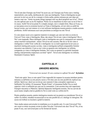 Tot-ul este deci Energie sau Forta? In acest caz, nu! Energia sau Forta cum o inteleg
materialistii, este oarba, dezbracata de viata sau inteligenta. Viata si Inteligenta nu pot
proveni in nici un caz de la o energie si forta oarba, pentru ratiunea pe care deja am
aratat-o mai sus: "nimic nu poate atinge (ajunge) mai sus decit propriul sau izvor". Nimic
nu este aplicat care sa nu fie implicat. Nimic nu se manifesta in efect care sa nu fi fost si
in cauza. Astfel Tot-ul nu poate fi o simpla energie, nici o simpla forta. Daca ar fi asa, nu
ar mai putea avea in existenta lucruri ca Viata si Inteligenta, ori noi stim ca astfel de
lucruri exista, caci noi sintem vii si noi utilizam inteligenta noastra pentru a studia aceasta
problema. Astfel rationeaza acei care proclama ca energia nu este Tot-ul.
Ce este atunci acest ceva superior materiei si energiei, pe care noi stim ca exista in
Univers? Este viata si Inteligenta. Bine, dar atunci Tot-ul este viata si inteligenta? Da si
Nu! vom raspunde. Daca intelegeti viata si inteligenta asa cum le cunoastem noi oamenii,
saraci muritori neinsemnati - atunci Tot-ul nu este aceasta. Dar de ce fel de viata si
inteligenta e vorba? Este vorba de o inteligenta vie cu mult superioara la tot ceea ce
muritorii inteleg prin aceste cuvinte, viata si inteligenta nefiind comparabile fortelor
mecanice sau materiei. Ceea ce noi voim sa spunem este inteligenta vie infinita,
comparata cu viata si inteligenta limitata. Noi voim sa spunem ca spiritele luminate
inteleg cind pronunta respectuos cuvintul "spirit". Tot-ul este inteligenta vie infinita.
Iluminatii il numesc Spirit.
CAPITOLUL V
UNIVERS MENTAL
"Universul este mental. El este continut in sufletul Tot-ului". Kybalion
Totul este spirit. Insa ce este spirit? Este imposibil de raspuns la aceasta intrebare pentru
ratiunea ca definitia sa este practic aceea a Tot-ului care nu este posibil de explicat sau
definit. Spirit nu-i decit un cuvint pe care oamenii il dau conceptiei superioare a
Sufletului Viu Infinit. El inseamna "Reala Fiinta", el inseamna Suflet Viu cu mult
superior vietii si sufletului pe care noi le cunoastem. Cum acestea insa sint superioare
Energiei mecanice si Materiei, Spiritul depaseste inteligenta noastra. Noi ne servim de
acest nume simplu cind ne gindim la Tot si cind voim sa vorbim de El.
Pentru gindirea noastra, pentru intelegerea noastra noi nu putem sa consideram Tot-ul ca
suflet viu infinit, totodata recunoscind ca nu este posibil de a-L intelege in intregime. De
aceea noi trebuie sa incetam a gindi la materie.
Vom studia natura universului in totalitatea sa si in partile sale. Ce este Universul? Noi
am vazut ca nimic nu poate exista in afara Tot-ului. Universul este deci Tot-ul? Nu, el nu
poate fi asa, caci universul pare sa fie format de lucruri.
 