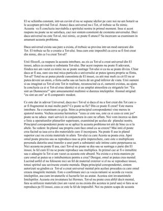 El se schimba constant, intr-un cuvint el nu se supune ideilor pe care noi ne-am hotarit sa
le acceptam privind Tot-ul. Atunci daca universul nu-i Tot, el trebuie sa fie nimic.
Aceasta va fi concluzia inevitabila a spiritului nostru in primul moment. Insa si acest
raspuns nu poate sa ne satisfaca, caci noi sintem constienti de existenta universului. Deci
daca universul nu este Tot-ul, nici nimic, ce poate fi atunci? Sa incercam sa examinam in
amanunt aceasta problema.
Daca universul exista sau pare a exista, el trebuie sa provina intr-un mod oarecare din
Tot. El trebuie sa fie o creatie a Tot-ului. Insa cum este imposibil ca ceva sa fi fost creat
din nimic, din ce l-a creat Tot-ul?
Unii filozofi, ca raspuns la aceasta intrebare, au zis ca Tot-ul a creat universul din El
insusi, adica cu esenta si substanta Tot-ului. Dar acest raspuns nu poate fi adevarat,
fiindca noi am vazut ca nimic nu se poate sustrage Tot-ului si ca nu se poate diviza. Chiar
daca ar fi asa, oare cea mai mica particula a universului ar putea ignora propria sa fiinta,
Tot-ul? Totul nu ar putea pierde cunostinta de El insusi, cu atit mai mult cu cit El nu ar
putea deveni un atom, o forta oarba sau un lucru de un grad inferior de viata. Unii oameni
si-au imaginat ca Tot-ul este Tot in realitate, recunoscind ca ei, oamenii existau, au ajuns
la concluzia ca ei si Tot-ul erau identici si ei au umplut atmosfera cu strigatele lor: "Eu
sint un Dumnezeu!" spre amuzamentul multimii si durerea inteleptilor. Atomul strigind:
"eu sint un om" ar fi comparativ modest.
Ce este dar in adevar Universul, daca nu-i Tot-ul si daca el nu a fost creat din Tot care s-
ar fi fragmentat in mai multe parti? Ce poate sa fie? Din ce poate fi creat? Este marea
intrebare. Sa o examinam cu grija. Stim ca principiul corespondentei vine mereu in
ajutorul nostru. Vechea axioma hermetica: "ceea ce este sus, este ca si ceea ce este jos"
poate sa ne aduca mari servicii in conjunctura in care ne aflam. Noi vom incerca sa dam
o linie a operatiunilor planurilor superioare, examinind pe acelea ale planului nostru.
Principiul corespondentei poate sa se aplice la aceasta problema tot atit de bine ca si la
altele. Sa vedem: In planul sau propriu cum face omul ca sa creeze? Mai intii el poate
crea facind sa iasa ceva din materialele care il inconjoara. Nu poate fi asa in planul
superior caci nu exista materiale in afara Tot-ului cu care Acesta sa poata crea. Apoi
omul poate procrea sau sa reproduca rasa sa prin imperechere, care este o multiplicare
personala datorita unui transfer a unei parti a substantei sale intime catre perpetuarea sa.
Nici aceasta nu poate fi asa, caci Tot-ul nu poate sa dea sau sa sustraga o parte din El
insusi, la fel cum El nu se poate reproduce sau multiplica. In primul caz ar fi o inmultire
sau o adaugire la Tot si am vazut ca aceasta este absurd. Nu exista o a treia maniera pe
care omul ar putea sa o intrebuinteze pentru a crea? Desigur, omul ar putea crea mental.
Lucrind astfel el nu foloseste nici un fel de material exterior si el nu se reproduce insusi,
totusi spiritul sau savirseste creatie mentala. Dupa principiul corespondentei, sintem
autorizati sa gindim ca Tot-ul a creat universul mental prin acelasi procedeu cu care omul
creaza imaginile mentale. Este o confirmare aici ca vocea ratiunii se acorda cu vocea
inteleptilor, asa cum invataturile si lucrarile lor au aratat. Acestea sint invatamintele
Inteleptilor. Aceasta era invatatura lui Hermes. Tot-ul nu poate crea altfel decit mental,
fara sa utilizeze materiale (noi am vazut ca nu exista din acestea in jurul sau) si fara sa se
reproduca pe El insusi, ceea ce este la fel de imposibil. Noi nu putem scapa de aceasta
 