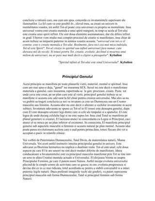 concluzie a ratiunii care, asa cum am spus, concorda cu invatamintele superioare ale
iluminatilor. La fel cum va este posibil dv., elevul meu, sa creati un univers in
mentalitatea voastra, tot astfel Tot-ul poate crea universuri cu propria sa mentalitate. Insa
universul vostru este creatia mentala a unui spirit marginit, in timp ce acela al Tot-ului
este creatia unui spirit infinit. Ele sint doua elemente asemanatoare, dar ele difera infinit
in grad. Ulterior vom studia mai complet procesul de creatie si manifestare, insa chiar de
acum trebuie sa intipariti puternic in mintea voastra aceasta: "universul este tot ce el
contine, este o creatie mentala a Tot-ului. Realmente, fara nici cea mai mica indoiala,
Tot-ul este Spirit". Tot-ul creaza in spiritul sau infinit universuri fara numar, care
dureaza mii de secole. Si totusi pentru Tot, creatie, evolutie, declinul si moartea unui
milion de universuri, nu ar pare mai mult decit o clipire a pleoapelor". Kybalion
"Spiritul infinit al Tot-ului este sinul Universului". Kybalion
Principiul Genului
Acest principiu se manifesta pe toate planurile vietii, material, mental si spiritual. Insa
cum am mai spus-o deja, "genul" nu inseamna SEX. Sexul nu este decit o manifestare
materiala a genului, care inseamna, raportindu-se la gen: procreare, creare. Peste tot
unde ceva este creat, pe un plan care este al vietii, principiul genului trebuie sa se
manifeste si aceasta este adevarat la fel chiar pentru crearea universului. Mai ales sa nu
va grabiti sa trageti concluzia ca noi va invatam ca este un Dumnezeu sau un Creator
masculin sau feminin. Aceasta idee nu este decit o alterare a vechilor invataminte in acest
subiect. Invatatura adevarata ne spune ca Tot-ul in El insusi este deasupra genului, dupa
cum El este deasupra oricarei legi dintre care si cele ale timpului si a spatiului. El este
legea de unde decurg celelalte legi si nu este supus lor. Insa cind Totul se manifesta pe
planul generarii si creatiei, El lucreaza atunci in concordanta cu Legea si Principiul, caci
atunci el se misca pe un plan inferior al existentei. In consecinta, El manifesta principiul
genului sub aspectele masculin si feminin si aceasta natural pe plan mental. Aceasta idee
poate parea revolutionara acelora care o aud pentru prima data; totusi fiecare din voi a
acceptat-o pasiv in relatiile zilnice.
Voi vorbiti de Paternitatea Dumnezeului, Tatal Divin, de maternitatea naturii, Mama
Universala. Voi aveti astfel instinctiv intuitia principiului genului in univers. Este
adevarat ca Doctrina hermetica nu implica o dualitate reala. Tot-ul este unul; cele doua
aspecte pe care El le are uneori nu sint decit moduri diferite de manifestare. Ideea
conducatoare a Invatamintului este ca principiul masculin manifestat prin Tot se tine intr-
un sens in afara Creatiei mentale actuale a Universului. El dirijeaza Vointa sa asupra
Principiului Feminin, pe care il putem numi Natura. Astfel incepe evolutia universului
plecind de la simple centre de activitate care se gasesc in om; evolutia progreseaza si
devine din ce in ce mai ridicata, totul acordindu-se pentru a stabili convenabil si a intari
puternic legile naturii. Daca preferati imaginile vechi ale gindirii, va puteti reprezenta
principiul masculin sub forma Dumnezeului, Tatal si principiul feminin sub forma
Naturii.
 