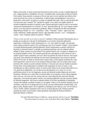 Mama universala, in sinul careia toate lucrurile au fost create, nu este o simpla figura de
stil, o figura poetica a limbajului. Ea este o veritabila idee a procesului actual al Creatiei
Universului. Insa amintiti-va numai ca Tot-ul este unic si ca in spiritul sau infinit a fost
creat universul care exista si actualmente. A aplica legea corespondentei voua insiva,
propriului vostru spirit, ar putea sa va ajute sa capatati idei juste. Stiti ca aceasta parte din
voi insiva pe care o numiti "Eu" ramine la o parte si nu e decit un simplu martor al
creatiei imaginilor mentale in spiritul vostru. Partea spiritului vostru in care se savirseste
"generarea mentala poate sa se cheme "le moi" spre deosebire de "je" care ramine martor
inactiv si nu face decit sa examineze gindurile, ideile si imaginile lui Moi (inteligenta).
Dupa Mircea Eliade: Je = Eu = constiinta = Sine = Purusha = strain = spirit care este
izolat, indiferent, simplu spectator inactiv, spre deosebire de moi = eu 2 = inteligenta =
vointa = activ. Caderea sinelui in materie = Prakrti.
"Ceea ce este sus este ca si ceea ce este jos", amintiti-va bine aceasta; fenomenele care se
produc pe un plan de viata pot fi intrebuintate ca sa rezolve misterele planurilor
superioare si inferioare. Gasiti surprinzator ca voi, care sinteti un copil, veti percepe
acest respect instinctiv pentru Tot, sentiment pe care noi il numim "religie", acest respect
si aceasta deferenta pentru spiritul paternal? Gasiti surprinzator ca atunci cind priviti
lucrarile si minunile naturii va prinde un sentiment puternic care are radacini adinci
infipte in fiinta voastra cea mai intima? Este spiritul naturii care va apara cu dragoste ca
un copil pe pieptul vostru. Nu comiteti greseala de a presupune ca mica lume pe care o
vedeti in jurul vostru, pamintul, care nu-i decit un graunte de nisip in univers, este insusi
universul. Sint milioane de milioane de universuri asemanatoare care exista in spiritul
infinit al Tot-ului. Si chiar in micul nostru sistem solar, exista regiuni si planuri de viata
mult superioare celor de la noi si de asemeni fiinte pe linga care noi sintem niste saraci
muritori orbi; sintem ca acele animale informe si viscoase care stau pe fundul oceanului.
Exista fiinte care poseda puteri si atributii mult superioare la ceea ce omul a visat
intotdeauna sa vada in posesia zeilor. Si totusi aceste fiinte nu au existat odata decit ca si
voi, apoi ele au degenerat; voi veti deveni asa de puternici ca ei, insa voi va veti
perfectiona mereu si nu veti degenera; acesta este destinul omului dupa cum ne invata
iluminatii. Moartea nu-i reala chiar in sensul relativ al cuvintului; ea nu-i decit leaganul
unei vieti noi; veti urca mai sus, mereu mai sus, catre planurile de viata mai ridicate,
superioare. Universul este patria voastra; veti cerceta ungherele cele mai ascunse inainte
de sfirsitul timpurilor. Veti locui in spiritul infinit al Tot-ului; posibilitati in facultatile
voastre sint infinite, totodata in timp ca si in spatiu. Cind va veni sfirsitul marelui ciclu al
secolelor, cind Tot-ul va atrage din nou la El pe cea mai infima dintre creatiile Sale, veti
pleca veseli, fiindca atunci veti fi capabili sa intelegeti acest Adevar, caci veti fi Unul cu
Tot-ul. Astfel vorbesc iluminatii celor care au avansat deja pe Cale. Pentru moment
ramineti pe culmi si increzatori; sinteti garantati si protejati de Puterea Infinita a
Spiritului Patern si Matern.
"In sinul Spiritului Patern si Matern, copiii muritori sint la ei acasa." Kybalion
"Nu exista nimeni in univers care sa fie fara Tata si fara Mama." Kybalion
 