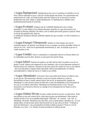 2. Legea Înţelepciunii: înţelepciunea este a şti ce ai puterea să schimbi şi ce nu.
Este a folosi suferinţa ta ca pe o cale de a învăţa despre tine însuţi. Vei experimenta mai
putină durere în viaţă, vei învăţa lecţiile mult mai liniştit şi îţi vei preveni şi rezolva
problemele mai uşor, odată ce capeţi înţelepciune. Cu înţelepciune şi răbdare orice
problemă karmică poate fi rezolvată.
3. Legea Evoluţiei: Singura cale de a dobândi înţelepciune este evoluţia
spirituală. Cu toţii trebuie să ne ridicăm deasupra emoţiilor şi a ego-ului nostru şi să
evoluăm în direcţia sufletului. De obicei, asta se obţine prin multe greşeli şi eşecuri. Dacă
nu înveţi din greşelile tale, dacă nu
te străduieşti să păstrezi direcţia sufletului departe de ego şi emoţii, vei trăi în întuneric şi
suferinţă.
4. Legea Energiei Vibraţionale: Suntem cu toţii energie care este în
continuă mişcare, iar spiritul, care trăieşte în noi ca energie, nu moare niciodată. Nimic în
univers nu e fix, totul este în permanentă transformare şi asta ne include şi pe noi cu
vieţile noastre cu tot.
5. Legea Unităţii: Avem o conştiinţă şi o conştienţă colective şi fiecare dintre noi
ne influenţăm unul de altul. Suntem cu toţii parte din marele întreg.
6. Legea Iubirii: Suntem aici pentru a ne iubi unul pe altul, nu pentru a ne urî, nu
pentru a ucide. Iubirea este răspunsul la orice întrebare, este cel mai important element al
fiecărui proces de vindecare. Oamenii au devenit extrem de confuzi în a şti ce este iubirea
- dar nu există decât o singură iubire adevărată: iubirea necondiţionată. Cu iubirea
necondiţionată te vindeci pe tine şi îi vindeci şi pe ceilalţi.
7. Legea Abundenţei: Universul a fost creat astfel încât fiecare să aibă tot ceea
ce are nevoie. Din nenorocire, lăcomia a creat nevoi peste măsură şi a creat un
dezechilibru în lume şi mulţi oameni trăiesc într-un loc al neajunsurilor, departe de
abundenţă. Cu toţii am fost meniţi să trăim într-o stare de abundenţă şi să ne bucurăm de
tot ceea ce ne trebuie, fără limite. Abundenţa nu înseamnă numai a avea “lucruri”,
înseamnă a avea bucurie şi fericire şi a ajunge să ne cunoaştem pe noi înşine şi să ne
savurăm viaţa.
8. Legea Ordinii Divine: Există o ordine divină în univers, un plan divin. Totul
este plănuit şi este sub control divin, chiar dacă nu pare aşa întotdeauna. Dacă trăim în
ordinea divină, în loc să ne ghidăm după legile “fabricate” de oameni, vom trăi în
abundenţa divinului. Dumnezeu ştie mai bine; ceea ce poate părea o pierdere azi, va fi un
câştig mâine, învaţă să spui atunci când lucrurile nu ies aşa cum ţi-ai dorit: “Cedează şi
lasă-l pe Dumnezeu”, (un corespondent în limba română ar putea fi “Facă-se voia Ta
Doamne, nu a mea”- n.t). Puneţi-vă toată încrederea în ordinea divină.
 