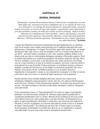 CAPITOLUL VI
DIVINUL PARADOX
"Semiinitiatii, recunoscind nerealitatea relativa a Universului, isi imagineaza ca ei pot
sfida legile sale; sint prosti nesocotiti si infumurati care se vor sfarima de stinci si pe
care elementele ii vor distruge din pricina nebuniei lor. Adevaratul initiat, cunoscind
natura universului, se serveste de lege contra legilor, a superiorului contra inferiorului si
prin arta alchimiei el preface lucrurile fara valoare in lucruri pretioase. Astfel el invinge.
Maestria nu se manifesta prin visuri anormale, viziuni si idei fantastice, insa prin
folosirea fortelor superioare contra fortelor inferioare, evitind suferintele planurilor
inferioare, vibrind pe planurile superioare. Transmutatia nu este o negatie infumurata,
este sabia Maestrului." Kybalion
Acesta este Paradoxul universului rezultind din principiul polaritatii care se manifesta
cind Tot-ul incepe a crea; trebuie urmat punctual caci el stabileste diferenta intre semi-
intelepciune si intelepciune. Cit despre Tot-ul Infinit, legile Sale, puterile Sale, cit despre
fenomenele Sale, toate sint ca o stare de meditatie si de vis; in acelasi timp pentru tot ce
are sfirsit - universul trebuie considerat ca real; viata, actiunea, gindirea, trebuie sa fie
bazate acolo sus, fara a se uita totodata intelegerea constanta a Adevarului superior. Totul
in acelasi timp trebuie sa se conformeze propriilor sale planuri, propriilor sale legi. Daca
Tot-ul se inchipuie ca Universul, ca era intr-adevar real, atunci nenorocire universului
caci nu va mai fi posibil a se trece de la inferior la superior; universul va deveni imobil si
tot progresul nu ar mai fi posibil. Si daca omul prin a sa semidoctie lucreaza, traieste si
gindeste, considerind Universul ca pe un simplu vis asemanator propriilor sale visuri
limitate, acest univers devine veritabil asa pentru el si ca un pieton netrezit se
impleticeste in toate partile si merge in cerc nefacind nici un progres si in final se trezeste
cind cade in salt, se loveste si se raneste de legile naturale pe care le ignoreaza.
Pastrati spiritul vostru constant indreptat catre Stea, insa privirea voastra sa fie
intotdeauna indreptata asupra picioarelor voastre, daca nu, veti cadea in mlastina pentru
ca priviti in aer. Amintiti-va bine dumnezeiescul paradox "in acelasi timp universul este si
nu este". Nu uitati niciodata cei doi poli ai Adevarului: absolutul si relativul. Dispretuiti
semi-adevarurile.
Ceea ce hermetistii cunosc ca "legea paradoxului" nu-i decit un aspect al principiului
polaritatii. Scrierile hermetice sint pline de referinte asupra aparitiei paradoxului in
considerarea problemelor vietii si a fiintei. Maestrii previn continuu pe elevii lor contra
erorii adesea comice de a uita cealalta parte a oricarei chestiuni. Avertismentele lor se
aplica in special problemelor absolutului si relativului, care incurca pe toti studentii in
filozofie si care fac sa gindeasca si sa lucreze atitia indivizi contra a ceea ce se numeste
de obicei "sensul comun". Noi sfatuim pe toti elevii de a fi foarte siguri ca au inteles
divinul paradox al absolutului si al relativului; daca nu, se vor impotmoli in mlastina
semi-adevarului. In acest scop a fost scrisa in mod special aceasta lectie.
 