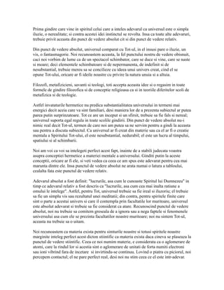 Prima gindire care vine in spiritul celui care a inteles adevarul ca universul este o simpla
iluzie, o nerealitate; si contra acestei idei instinctul se revolta. Insa ca toate alte adevaruri,
trebuie privit aceasta din punct de vedere absolut cit si din punct de vedere relativ.
Din punct de vedere absolut, universul comparat cu Tot-ul, in el insusi pare o iluzie, un
vis, o fantasmagorie. Noi recunoastem aceasta, la fel punctului nostru de vedere obisnuit,
caci noi vorbim de lume ca de un spectacol schimbator, care se duce si vine, care se naste
si moare; deci elementele schimbatoare si de nepermanenta, de indefinit si de
nesubstantial, trebuie mereu sa se concilieze cu ideea unui univers creat, cind el se
opune Tot-ului, oricare ar fi ideile noastre cu privire la natura unuia si a altuia.
Filozofi, metafizicieni, savanti si teologi, toti accepta aceasta idee si o regasim in toate
formele de gindire filozofica si de conceptie religioasa ca si in teoriile diferitelor scoli de
metafizica si de teologie.
Astfel invataturile hermetice nu predica substantialitatea universului in termeni mai
energici decit aceia care va sint familiari, desi maniera lor de a prezenta subiectul ar putea
parea putin surprinzatoare. Tot ce are un inceput si un sfirsit, trebuie sa fie fals si nereal;
universul suporta egal regula in toate scolile gindirii. Din punct de vedere absolut nu-i
nimic real decit Tot-ul, termen de care noi am putea sa ne servim pentru a gindi la aceasta
sau pentru a discuta subiectul. Ca universul ar fi creat din materie sau ca el ar fi o creatie
mentala a Spiritului Tot-ului, el este nesubstantial, nedurabil; el este un lucru al timpului,
spatiului si al schimbarii.
Noi am voi ca voi sa intelegeti perfect acest fapt, inainte de a stabili judecata voastra
asupra conceptiei hermetice a materiei mentale a universului. Ginditi putin la aceste
conceptii, oricare ar fi ele, si veti vedea ca ceea ce am spus este adevarat pentru cea mai
marunta dintre ele. Insa punctul de vedere absolut ne arata numai o latura a tabloului,
cealalta fata este punctul de vedere relativ.
Adevarul absolut a fost definit: "lucrurile, asa cum le cunoaste Spiritul lui Dumnezeu" in
timp ce adevarul relativ a fost descris ca "lucrurile, asa cum cea mai inalta ratiune a
omului le intelege". Astfel, pentru Tot, universul trebuie sa fie ireal si iluzoriu; el trebuie
sa fie un simplu vis sau rezultatul unei meditatii; din contra, pentru spiritele finite care
sint o parte a acestui univers si care il contempla prin facultatile lor muritoare, universul
este absolut adevarat si trebuie sa fie considerat ca atare. Recunoscind punctul de vedere
absolut, noi nu trebuie sa comitem greseala de a ignora sau a nega faptele si fenomenele
universului asa cum ele se prezinta facultatilor noastre muritoare; noi nu sintem Tot-ul,
aceasta nu trebuie sa o uitam.
Noi recunoastem ca materia exista pentru simturile noastre si totusi spiritele noastre
marginite inteleg perfect acest dicton stiintific ca materia exista daca cineva se plaseaza la
punctul de vedere stiintific. Ceea ce noi numim materie, e considerata ca o aglomerare de
atomi, care la rindul lor si acestia sint o aglomerare de unitati de forta numiti electroni
sau ioni vibrind fara de incetare si invirtindu-se continuu. Lovind o piatra cu piciorul, noi
percepem contactul; el ne pare perfect real, desi noi nu stim ceea ce el este intr-adevar.
 