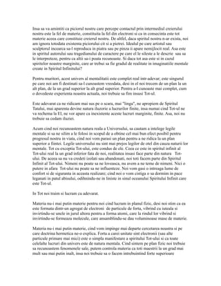 Insa sa va amintiti ca piciorul nostru care percepe contactul prin intermediul creierului
nostru este la fel de materie, constituita la fel din electroni si ca in consecinta este tot
materie aceea care constituie creierul nostru. De altfel, daca spiritul nostru n-ar exista, noi
am ignora totodata existenta piciorului cit si a pietrei. Idealul pe care artistul sau
sculptorul incearca sa-l reproduca in piatra sau pe pinza ii apare nemijlocit real. Asa este
in spiritul autorului sau tragedianului de caractere pe care el le sileste a le descrie sau sa
le interpreteze, pentru ca altii sa-i poata recunoaste. Si daca tot asa este si in cazul
spiritelor noastre marginite, care ar trebui sa fie gradul de realitate in imaginatiile mentale
create in Spiritul Infinitului?
Pentru muritori, acest univers al mentalitatii este complet real intr-adevar; este singurul
pe care noi am fi destinati sa-l cunoastem vreodata, desi in el noi trecem de un plan la un
alt plan, de la un grad superior la alt grad superior. Pentru a-l cunoaste mai complet, cum
o dovedeste experienta noastra actuala, noi trebuie sa fim insusi Tot-ul.
Este adevarat ca ne ridicam mai sus pe o scara, mai "linga", ne apropiem de Spiritul
Tatalui, mai aparenta devine natura iluzorie a lucrurilor finite, insa numai cind Tot-ul ne
va rechema la El, ne vor apare ca inexistente aceste lucruri marginite, finite. Asa, noi nu
trebuie sa cedam iluziei.
Acum cind noi recunoastem natura reala a Universului, sa cautam a intelege legile
mentale si sa ne silim a le folosi in scopul de a obtine cel mai bun efect posibil pentru
progresul nostru in viata, cind noi vom parasi un plan pentru a ne ridica la un plan
superior a fiintei. Legile universului nu sint mai prejos legilor de otel din cauza naturii lor
mentale. Tot cu exceptia Tot-ului, este condus de ele. Ceea ce este in spiritul infinit al
Tot-ului real la un grad inferior fata de noi, realitatea insasi face parte din natura Tot-
ului. De aceea sa nu va credeti izolati sau abandonati, noi toti facem parte din Spiritul
Infinit al Tot-ului. Nimeni nu poate sa ne loveasca, nu avem a ne teme de nimeni. Nici o
putere in afara Tot-ului nu poate sa ne influenteze. Noi vom gasi o intreaga lume de
confort si de siguranta in aceasta realizare; cind noi o vom cistiga o sa dormim in pace
leganati in patul abisului, odihnindu-ne in liniste in sinul oceanului Spiritului Infinit care
este Tot-ul.
In Tot noi traim si lucram cu adevarat.
Materia nu-i mai putin materie pentru noi cind lucram in planul fizic, desi noi stim ca ea
este formata dintr-un agregat de electroni de particule de forta, vibrind cu iuteala si
invirtindu-se unele in jurul altora pentru a forma atomi, care la rindul lor vibrind si
invirtindu-se formeaza molecule, care ansamblindu-se dau voluminoase mase de materie.
Materia nu-i mai putin materie, cind vom impinge mai departe cercetarea noastra si pe
care doctrina hermetica ne-o explica. Forta a carei unitate sint electronii (sau alte
particule primare mai mici) este o simpla manifestare a spiritului Tot-ului si ca toate
celelalte lucruri din univers este de natura mentala. Cind sintem pe plan fizic noi trebuie
sa recunoastem fenomenele sale, putem controla materia ca toti maestrii la un grad mai
mult sau mai putin inalt, insa noi trebuie sa o facem intrebuintind forte superioare
 