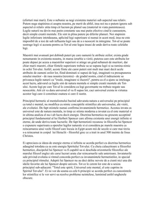 (eforturi mai mari). Este o nebunie sa negi existenta materiei sub aspectul sau relativ.
Putem nega stapinirea ei asupra noastra, pe merit de altfel, insa noi nu o putem ignora sub
aspectul ei relativ atita timp cit lucram pe planul sau (material in viata paminteasca).
Legile naturii nu devin mai putin constante sau mai putin efective cind le cunoastem,
decit simple creatii mentale. Ele sint in plina putere pe diferite planuri. Noi stapinim
legile inferioare intotdeauna, aplicind legi superioare si numai in acest mod, insa ne este
imposibil de a iesi de sub influenta legii sau de a o nesocoti in intregime. Tot-ul se poate
sustrage legii si aceasta pentru ca Tot-ul este legea insasi de unde deriva toate celelalte
legi.
Maestrii mai avansati pot dobindi puteri pe care oamenii le atribuie zeilor; exista grade
nenumarate in existenta noastra, in marea ierarhie a vietii; puterea care este atribuita lor
poate depasi pe aceea a maestrilor superiori si atinge un grad nebanuit de muritori, dar
chiar marii maestri, chiar fiintele superioare trebuie sa se supuna legii si sa ramina nimic
in ochii Tot-ului. Astfel, aceste fiinte ale caror puteri sint mult mai mari decit acele
atribuite de oameni zeilor lor, fiind dominati si supusi de legi, imaginati-va presupunerea
omului muritor - de rasa noastra (terestra) - de gradul nostru, cind el indrazneste sa
priveasca legile naturii ca "ireale, imaginare si iluzorii", pentru ca el a ajuns sa inteleaga
acest lucru, adevarul ca legile sint de natura mentala si simple creatii mentale ale Tot-
ului. Aceste legi pe care Tot-ul le considera ca legi guvernante nu trebuie negate sau
nesocotite. Atit cit va dura universul el va fi supus lor, caci universul exista in virtutea
acestor legi care ii constituie osatura si care il sustin.
Principiul hermetic al mentalismului bazind adevarata natura a universului pe principiul
ca totul e mental, nu modifica cu nimic conceptiile stiintifice ale universului, ale vietii,
ale evolutiei. De fapt stiintele numai confirma invatamintele hermetice. Acestea invata ca
universul este de natura mentala, in timp ce stiinta moderna a invatat ca el este material si
in ultima analiza el nu-i alt lucru decit energie. Doctrina hermetica nu greseste acceptind
principiul fundamental al lui Herbert Spencer care afirma existenta unei energii infinite si
eterne, de unde deriva toate lucrurile. De fapt hermetistii recunosc in filozofia lui Spencer
o expunere superioara a operelor legilor naturale si ei considera pe marele maestru ca
reincarnarea unui vechi filozof care locuia in Egipt acum mii de secole si care mai tirziu
s-a reincarnat in corpul lui Heraclit - filozoful grec ce a trait in anul 500 inainte de Iisus
Christos.
Ei apreciaza ca ideea de energie eterna si infinita se acorda perfect cu doctrina hermetica
adaugind totodata ca ea este energia Spiritului Tot-ului. Cu cheia calauzitoare a filozofiei
hermetice, discipolul lui Spencer va fi capabil sa-si deschida orizonturile filozofice ale
marelui filozof englez ale carui lucrari arata clar reincarnarile sale anterioare. Invataturile
sale privind evolutia si ritmul concorda perfect cu invatamintele hermetistilor, in special
cu principiul ritmului. Adeptii lui Spencer nu au deci deloc nevoie de a ciunti nici una din
ideile favorite ale lui Spencer despre univers. Tot ce le cerem lor este de a sesiza
principiul sub-adiacent: "Totul este spirit, Universul este mental, el este cuprins in
Spiritul Tot-ului". Ei isi vor da seama ca cele 6 principii se acorda perfect cu cunostintele
lor stiintifice si le vor servi sa rezolve probleme neintelese, luminind astfel ungherele
obscure.
 