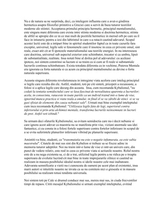 Nu e de natura sa ne surprinda, deci, ca intelegem influenta care a avut-o gindirea
hermetica asupra filozofiei primitive a Greciei care a servit de baza tuturor teoriilor
moderne ale stiintei. Acceptarea primului principiu hermetic, principiul mentalismului,
este singura mare diferenta care exista intre stiinta moderna si doctrina hermetica; stiinta
de altfel se apropie din ce in ce mai mult de pozitiile hermetice in mersul orb pe care ea il
face in intuneric pentru a iesi din labirintul in care s-a ratacit cautind adevarul. Scopul
acestei lectii este de a intipari bine in spiritul studentilor faptul ca in toate cazurile fara
exceptie, universul, legile sale si fenomenele care il insotesc in ceea ce priveste omul, sint
reale, exact atit cit ar fi ipotezele materialismului sau teoriile energiei. In nu intereseaza
care doctrina, universul sub aspectul exterior este schimbator, trecator si ca umbra, lipsit
de substantialitate, realitate. Insa notati bine al doilea pol al adevarului: cu aceleasi
ipoteze, noi sintem constrinsi sa lucram si sa traim ca si cum ar fi reale si substantiale
lucrurile continuu schimbatoare. Exista totodata diferenta ca in vechime, Puterea Mentala
era ignorata ca forta naturala si ca acum cu principiul mentalismului ea devine o forta
naturala superioara.
Aceasta singura diferenta revolutioneaza in intregime viata acelora care inteleg principiul
si legile care rezulta din ele. Astfel, studenti, toti pe citi sinteti, pricepeti a recunoaste, a
folosi si a aplica legile care decurg din aceasta. Insa, cum recomanda Kybalionul, "nu
cedati la tentatia semidoctului care se lasa fascinat de nerealitatea aparenta a lucrurilor;
acela, in consecinta, rataceste in toate partile ca un individ traind intr-o lume de vise,
ignorind munca practica si viata reala a omului; in final el se va zdrobi de stinci si se va
gasi sfisiat de elemente din cauza nebuniei sale". Urmati mai bine exemplul inteleptului
cum inca recomanda Kybalionul: "Utilizeaza legile fata de legi, superiorul contra
inferiorului si prin arta alchimiei mentale, transforma lucrurile neinsemnate in lucruri
de pret. Astfel veti izbindi."
Sa urmam deci sfaturile Kybalionului, sa evitam semidoctia care nu-i decit nebunie si
care ignora acest adevar ca maestria nu se manifesta prin vise, viziuni anormale sau idei
fantastice, ci ea consta in a folosi fortele superioare contra fortelor inferioare in scopul de
a se evita suferintele planurilor inferioare vibrind pe planurile superioare.
Amintiti-va bine, studenti, ca "transmutatia nu este o negatie infumurata, ea este sabia
maestrului". Citatele de mai sus sint din Kybalion si trebuie sa se fixeze adinc in
memoria tuturor adeptilor. Noi nu traim intr-o lume de vise ci intr-un univers care, din
punct de vedere relativ, este real in ceea ce priveste viata si actiunile noastre. Rolul nostru
este de a nu nega existenta sa, ci de a trai, utilizind legile pentru a ne ridica pe o treapta
superioara de evolutie lucrind cit mai bine in toate imprejurarile zilnice si cautind sa
realizam in masura posibilului idealul nostru si ideile noastre cele mai inaltatoare.
Adevarata semnificatie a vietii nu-i cunoscuta de oameni pe acest plan al existentei, insa
marii autori si intuitiile noastre ne invata ca sa nu comitem nici o greseala si in masura
posibilului sa realizam totusi tendinta universala.
Noi sintem toti pe Cale si drumul conduce mai sus, mereu mai sus, in ciuda frecventilor
timpi de repaos. Cititi mesajul Kybalionului si urmati exemplul inteleptului, evitind
 