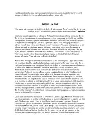 erorile semidoctului care piere din cauza nebuniei sale, adica pierde timpul provocind
intreruperi si intirzieri in mersul directiei tendintei universale.
TOT-UL IN TOT
"Daca este adevarat ca este in Tot, este la fel de adevarat ca Tot-ul este in Tot. Acela care
intelege perfect acest adevar, poseda deja o mare cunoastere." Kybalion
Cita lume a auzit repetindu-se adesea ca Zeitatea lor numita cu diferite nume era: Tot in
Tot si citi au banuit adevarul ascuns in aceste cuvinte pronuntate neglijabil sau mai bine
zis nepotrivit. Aceasta expresie comuna este amintirea vechii maxime hermetice plasata
la inceputul acestui capitol. Cum zice Kybalion: "Acela care intelege perfect acest
adevar, poseda deja cheia, poseda deja o mare cunoastere." Aceasta ne impune ca sa ne
silim a patrunde acest adevar a carui intelegere este atit de importanta. In aceasta se
ascunde unul dintre cele mai mari adevaruri filozofice, stiintifice si religioase. Noi am
expus doctrina hermetica privind Natura mentala a Universului si noi v-am explicat ca
"Universul mental este si de asemeni el este cuprins in Spiritul Tot-ului". Nu uitati
aceasta afirmatie: "Este adevarat ca Totul este in Tot".
Aceste doua precepte in aparenta contradictorii, se pot concilia prin Legea paradoxului.
Ele constituie de altfel o judecata hermetica exacta a raporturilor care exista intre Tot si
Universul sau mental. Am vazut cum Tot-ul este in Tot, sa examinam acum celalalt aspect
al subiectului. Doctrina hermetica invata ca Tot-ul este continut in Univers, ca El
domiciliaza, este inlauntrul lui si ca fiecare din partile sale este situata in interiorul
universului. Profesorii explica adesea aceasta judecata, facind sa intervina Principiul
corespondentei. Un maestru invata pe adept sa-si formeze o imagine mentala a unei
persoane, a unei idei, a unui lucru putind avea o forma mentala; exemplul cel mai bun
este al autorului sau tragedianului care isi formeaza o idee a caracterelor pe care el vrea
sa le exprima in arta sa. In toate cazurile, elevul isi va da seama ca atunci cind imaginea
este formata in spiritul sau - singura in spiritul sau - autorul, tragedianul, pictorul sau
sculptorul insusi este continut in intregime in insasi imaginea aceasta mentala. Cu alte
cuvinte, intreaga calitate, viata si spiritul realitatii continute in imaginea mentala deriva
din "Spiritul Imanent" al ginditorului. Considerati cu atentie ceea ce noi tocmai am expus
pina ce veti sesiza ideea noastra.
Ca sa luam un exemplu mai actual, sa spunem ca Othello, Iago, Maendel, Richard al III-
lea exista realmente in spiritul lui Shakespeare in momentul conceptiei si creatiei lor. Mai
mult, Shakespeare insusi exista in sinul fiecaruia dintre aceste caractere, dindu-le
vitalitatea sa, spiritul si actiunea sa. Al cui este spiritul personajelor pe care le cunoastem
sub numele Micawber, Oliver Twist, Uriah Heep? Este acela al lui Dickens, sau fiecare
personaj pe care l-am citat are spiritul sau personal independent de caracterul sau? Venus
de Medicis, Madona Sixtina, Apollon din Belvedere, au ele spiritul lor propriu si o
realitate particulara sau reprezinta ele puterea spirituala si mentala a creatorilor lor?
 