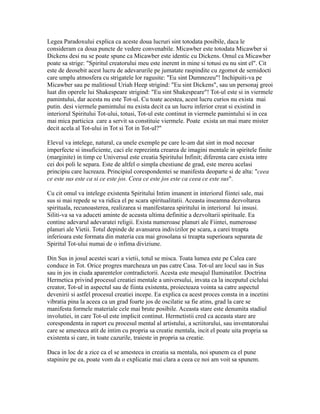 Legea Paradoxului explica ca aceste doua lucruri sint totodata posibile, daca le
consideram ca doua puncte de vedere convenabile. Micawber este totodata Micawber si
Dickens desi nu se poate spune ca Micawber este identic cu Dickens. Omul ca Micawber
poate sa strige: "Spiritul creatorului meu este inerent in mine si totusi eu nu sint el". Cit
este de deosebit acest lucru de adevarurile pe jumatate raspindite cu zgomot de semidocti
care umplu atmosfera cu strigatele lor ragusite: "Eu sint Dumnezeu"! Inchipuiti-va pe
Micawber sau pe malitiosul Uriah Heep strigind: "Eu sint Dickens", sau un personaj greoi
luat din operele lui Shakespeare strigind: "Eu sint Shakespeare"! Tot-ul este si in viermele
pamintului, dar acesta nu este Tot-ul. Cu toate acestea, acest lucru curios nu exista mai
putin. desi viermele pamintului nu exista decit ca un lucru inferior creat si existind in
interiorul Spiritului Tot-ului, totusi, Tot-ul este continut in viermele pamintului si in cea
mai mica particica care a servit sa constituie viermele. Poate exista un mai mare mister
decit acela al Tot-ului in Tot si Tot in Tot-ul?"
Elevul va intelege, natural, ca unele exemple pe care le-am dat sint in mod necesar
imperfecte si insuficiente, caci ele reprezinta crearea de imagini mentale in spiritele finite
(marginite) in timp ce Universul este creatia Spiritului Infinit; diferenta care exista intre
cei doi poli le separa. Este de altfel o simpla chestiune de grad, este mereu acelasi
principiu care lucreaza. Principiul corespondentei se manifesta deoparte si de alta: "ceea
ce este sus este ca si ce este jos. Ceea ce este jos este ca ceea ce este sus".
Cu cit omul va intelege existenta Spiritului Intim imanent in interiorul fiintei sale, mai
sus si mai repede se va ridica el pe scara spiritualitatii. Aceasta inseamna dezvoltarea
spirituala, recunoasterea, realizarea si manifestarea spiritului in interiorul lui insusi.
Siliti-va sa va aduceti aminte de aceasta ultima definitie a dezvoltarii spirituale. Ea
contine adevarul adevaratei religii. Exista numeroase planuri ale Fiintei, numeroase
planuri ale Vietii. Totul depinde de avansarea indivizilor pe scara, a carei treapta
inferioara este formata din materia cea mai grosolana si treapta superioara separata de
Spiritul Tot-ului numai de o infima diviziune.
Din Sus in josul acestei scari a vietii, totul se misca. Toata lumea este pe Calea care
conduce in Tot. Orice progres marcheaza un pas catre Casa. Tot-ul are locul sau in Sus
sau in jos in ciuda aparentelor contradictorii. Acesta este mesajul Iluminatilor. Doctrina
Hermetica privind procesul creatiei mentale a universului, invata ca la inceputul ciclului
creator, Tot-ul in aspectul sau de fiinta existenta, proiecteaza vointa sa catre aspectul
devenirii si astfel procesul creatiei incepe. Ea explica ca acest proces consta in a incetini
vibratia pina la aceea ca un grad foarte jos de oscilatie sa fie atins, grad la care se
manifesta formele materiale cele mai brute posibile. Aceasta stare este denumita stadiul
involutiei, in care Tot-ul este implicit continut. Hermetistii cred ca aceasta stare are
corespondenta in raport cu procesul mental al artistului, a scriitorului, sau inventatorului
care se amesteca atit de intim cu propria sa creatie mentala, incit el poate uita propria sa
existenta si care, in toate cazurile, traieste in propria sa creatie.
Daca in loc de a zice ca el se amesteca in creatia sa mentala, noi spunem ca el pune
stapinire pe ea, poate vom da o explicatie mai clara a ceea ce noi am voit sa spunem.
 