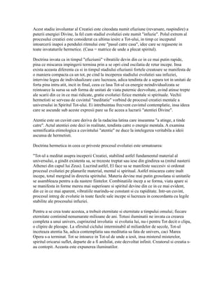 Acest stadiu involuntar al Creatiei este citeodata numit efuziune (revarsare, raspindire) a
puterii energiei Divine, la fel cum stadiul evolutiei este numit "infuzie". Polul extrem al
procesului creatiei este considerat ca ultima iesire a Tot-ului, in timp ce inceputul
intoarcerii inapoi a pendulei ritmului este "pasul catre casa", idee care se regaseste in
toate invataturile hermetice. (Casa = matrice de unde a plecat spiritul).
Doctrina invata ca in timpul "efuziunii" vibratiile devin din ce in ce mai putin rapide,
pina ce miscarea impingerii termina prin a se opri cind oscilatia de retur incepe. Insa
exista aceasta diferenta ca si in timpul stadiului efuziunii fortele creatoare se manifesta de
o maniera compacta ca un tot, pe cind la inceperea stadiului evolutiei sau infuziei,
intervine legea de individualizare care lucreaza, adica tendinta de a separa tot in unitati de
forta pina intru atit, incit in final, ceea ce lasa Tot-ul ca energie neindividualizata se
reintoarce la sursa sa sub forma de unitati de viata puternic dezvoltate, avind atinse trepte
ale scarii din ce in ce mai ridicate, gratie evolutiei fizice mentale si spirituale. Vechii
hermetisti se serveau de cuvintul "meditatie" vorbind de procesul creatiei mentale a
universului in Spiritul Tot-ului. Ei intrebuintau frecvent cuvintul contemplatie, insa ideea
care se ascunde sub aceste expresii pare sa fie aceea a lucrarii "atentiei Divine".
Atentie este un cuvint care deriva de la radacina latina care inseamna "a atinge, a tinde
catre". Actul atentiei este deci in realitate, tendinta catre o energie mentala. A examina
semnificatia etimologica a cuvintului "atentie" ne duce la intelegerea veritabila a ideii
ascunsa de hermetisti.
Doctrina hermetica in ceea ce priveste procesul evolutiei este urmatoarea:
"Tot-ul a meditat asupra inceperii Creatiei, stabilind astfel fundamentul material al
universului, a gindit existenta sa, se trezeste treptat sau iese din gindirea sa (mitul nasterii
Athenei din capul lui Zeus). Lucrind astfel, El face sa se manifeste succesiv si ordonat
procesul evolutiei pe planurile material, mental si spiritual. Astfel miscarea catre inalt
incepe, totul mergind in directia spiritului. Materia devine mai putin grosolana si unitatile
se asambleaza pentru a da nastere fiintelor. Combinatiile incep a se forma, viata apare si
se manifesta in forme mereu mai superioare si spiritul devine din ce in ce mai evident,
din ce in ce mai aparent, vibratiile marindu-se constant si cu rapiditate. Intr-un cuvint,
procesul intreg de evolutie in toate fazele sale incepe si lucreaza in concordanta cu legile
stabilite ale procesului infuziei.
Pentru a se crea toate acestea, a trebuit eternitate si eternitate a timpului omului; fiecare
eternitate continind nenumarate milioane de ani. Totusi iluminatii ne invata ca crearea
completa a unui univers, cuprinzind involutia si evolutia lui, nu-i pentru Tot decit o clipa,
o clipire de pleoape. La sfirsitul ciclului interminabil al miliardelor de secole, Tot-ul
inceteaza atentia Sa, adica contemplatia sau meditatia sa fata de univers, caci Marea
Opera s-a terminat. Tot se intoarce in Tot-ul de unde a iesit, insa misterul misterelor,
spiritul oricarui suflet, departe de a fi anihilat, este dezvoltat infinit. Creatorul si creatia s-
au contopit. Aceasta este expunerea iluminatilor.
 