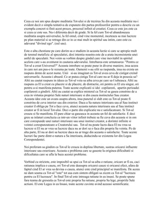 Ceea ce noi am spus despre meditatia Tot-ului si de trezirea Sa din aceasta meditatie nu-i
evident decit o simpla tentativa de expunere din partea profesorilor pentru a descrie cu un
exemplu concret si finit acest proces, procesul infinit al creatiei. Ceea ce este jos este ca
si ceea ce este sus. Nu-i diferenta decit de grade. Si la fel cum Tot-ul abandoneaza
meditatia asupra universului, la fel omul, cind vine momentul, inceteaza sa mai lucreze
pe plan material si se retrage din ce in ce mai mult in spiritul sau intim, care este cu
adevarat "divinul ego". (eul sau).
Este o alta chestiune pe care dorim sa o studiem in aceasta lectie si care se apropie mult
de terenul metafizic al speculatiei, desi intentia noastra este de a arata inconsistenta unei
astfel de speculatii. Noi voim sa vorbim despre gindul care vine inevitabil in spiritul
acelora care s-au aventurat in cautarea adevarului. Intrebarea este urmatoarea: "Pentru ce
Tot-ul a creat Universul?" Aceasta intrebare se poate pune in diverse maniere, insa aceea
in care noi am pus-o le rezuma pe toate. Oamenii s-au silit sa raspunda, insa nu exista un
raspuns demn de acest nume. Unii si-au imaginat ca Tot-ul avea ceva de cistigat creind
universurile. Aceasta-i absurd. Ce ar putea cistiga Tot-ul care nu ar fi deja in posesia sa?
Altii au cautat raspuns in ideea ca Tot-ul voia sa aiba ceva pe care sa-l iubeasca. Altii au
raspuns ca El a creat cu placere si de placere, de distractie, ori pentru ca El era singur, ori
pentru a-si manifesta puterea. Toate aceste explicatii si idei copilaresti, apartin perioadei
copilaresti a gindirii. Altii au cautat sa explice misterul ca Tot-ul sa gasea constrins de a
crea in virtutea propriei Sale naturi interioare si din cauza instinctului Sau creator.
Aceasta idee este un avans asupra altora, insa punctul ei slab este ca Tot-ul poate fi
constrins de ceva interior sau din exterior. Daca a Sa natura interioara sau al Sau instinct
creator il obliga pe Tot a face ceva, atunci aceasta natura interioara sau al Sau instinct
creator ar fi in locul Tot-ului. Deci o parte din explicatie nu e satisfacatoare. Si Tot-ul
creaza si Se manifesta. El pare chiar sa gaseasca in aceasta un fel de satisfactie. E deci
greu sa inlaturi concluzia ca intr-un viitor infinit trebuie sa fie ceva din aceasta si in om
care corespunde unei naturi interioare sau unui instinct creator, a dorintei infinite si
vointei corespunzatoare a Creatorului sau. Tot-ul nu poate lucra daca El nu vrea sa
lucreze si El nu ar vrea sa lucreze daca nu ar dori sa o faca din propria Sa vointa. Pe de
alta parte, El nu ar dori sa lucreze daca nu ar trage din aceasta o satisfactie. Toate aceste
lucruri fac parte dintr-o natura a Sa interioara, deducindu-se existenta lor din Legea
Corespondentei.
Noi preferam sa gindim ca Tot-ul le creaza in deplina libertate, sustras oricarei influente
interioare sau exterioare. Aceasta e problema care se gaseste la originea dificultatii si
dificultatea care se afla la baza acestei probleme.
Vorbind cu strictete, este imposibil sa spui ca Tot-ul sa aiba o ratiune, oricare ar fi ea, caci
ratiunea implica o cauza, ori Tot-ul este deasupra oricarei cauze si oricarui efect, afara de
faptul cind El ar vrea sa devina o cauza, atunci este cind principiul se manifesta. De aceea
ne dam seama ca Tot-ul "este" tot asa cum sintem obligati sa zicem ca Tot-ul "lucreaza
pentru ca El lucreaza". In final Tot-ul este intreaga ratiune in ea insasi. Se poate spune
fara teama de greseala ca Tot-ul este propria Sa ratiune, propria Sa lege, propriile Sale
actiuni. El este Legea in ea Insasi, toate aceste cuvinte avind aceeasi semnificatie.
 