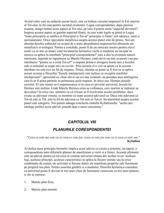 Avizul celor care au redactat aceste lectii, este ca trebuie cercetat raspunsul in Eul interior
al Tot-ului, la fel cum pentru secretul existentei. Legea corespondentei, dupa parerea
noastra, atinge numai acest aspect al Tot-ului, pe care il putem numi "aspectul devenirii".
Inapoia acestui aspect se gaseste aspectul fiintei, in care toate legile se pierd in Legea
"toate principiile se unifica in Principiul si Tot-ul" principiu si fiinta" sint identice, unul si
asemanatoare. Orice speculatie metafizica asupra acestui punct este de prisos. Noi am
abordat deschis subiectul cu scopul de a arata absurditatea raspunsurilor obisnuite ale
metafizicii si teologiei. Pentru a conchide, poate fi de un oarecare interes pentru elevii
nostri ca sa stie ca atunci cind invataturile hermetice vechi si moderne au inceput sa
incerce sa aplice la intrebare "principiul corespondentei" care a dus la existenta naturii
interioare, legenda ne raporteaza ca Marele Hermes, cind elevii sai mai avansati i-au pus
intrebarea: "pentru ce a creat Tot-ul?" a raspuns printr-o stringere foarte tare a buzelor
sale si nelasind sa scape nici un cuvint . Prin aceasta el a voit sa spuna ca la aceasta
intrebare nu este nici un fel de raspuns. Totusi, intentia sa poate sa fi fost sa se aplice
aceast axioma a filozofiei "buzele intelepciunii sint inchise cu exceptia urechilor
intelepciunii", apreciind ca, chiar elevii sai cei mai avansati, nu posedau inca intelegerea
care le-ar fi putut permite sa primeasca acest raspuns. In orice caz, Hermes poseda
secretul. El uita numai sa-l impartaseasca si in ceea ce priveste universul, buzele lui
Hermes sint inchise. Unde Marele Hermes ezita sa vorbeasca, care muritor ar indrazni sa
dezvaluie? In orice caz, amintiti-va ca oricare ar fi rezolvarea acestei probleme, daca
exista cu adevarat vreuna, se mentine cu toate acestea adevarul ca: Daca este adevarat ca
Tot-ul este in Tot, este la fel de adevarat ca Tot este in Tot-ul. Invatamintul asupra acestui
punct este categoric. Noi putem adauga concluzia citatului Kybalionului: "acela care
intelege perfect acest adevar, poseda deja o mare cunostinta."
CAPITOLUL VIII
PLANURILE CORESPONDENTEI
"Ceea ce este sus este ca si ceea ce este jos; ceea ce este jos este ca si ceea ce este sus."
Kybalion
Al doilea mare principiu hermetic implica acest adevar ca exista o armonie, un raport, o
corespondenta intre diferitele planuri de manifestare a vietii si a fiintei. Aceasta afirmatie
este un adevar pentru ca tot ceea ce contine universul emana din acelasi izvor; aceleasi
legi, aceleasi principii, aceleasi caracteristici se aplica la fiecare unitate sau la orice
combinatie de unitati, de activitati si fiecare dintre ele manifesta propriile sale fenomene
pe propriul sau plan. Pentru usurinta gindirii si a studiului, filozofia hermetica considera
ca universul poate fi divizat in trei mari clase de fenomene cunoscute ca trei mari planuri,
si ele se numesc:
1. Marele plan fizic;
2. Marele plan mental;
 