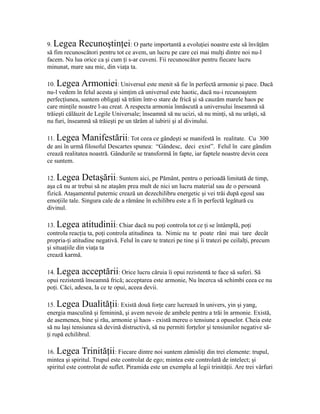 9. Legea Recunoştinţei: O parte importantă a evoluţiei noastre este să învăţăm
să fim recunoscători pentru tot ce avem, un lucru pe care cei mai mulţi dintre noi nu-l
facem. Nu lua orice ca şi cum ţi s-ar cuveni. Fii recunoscător pentru fiecare lucru
minunat, mare sau mic, din viaţa ta.
10. Legea Armoniei: Universul este menit să fie în perfectă armonie şi pace. Dacă
nu-l vedem în felul acesta şi simţim că universul este haotic, dacă nu-i recunoaştem
perfecţiunea, suntem obligaţi să trăim într-o stare de frică şi să cauzăm marele haos pe
care minţile noastre l-au creat. A respecta armonia înnăscută a universului înseamnă să
trăieşti călăuzit de Legile Universale; înseamnă să nu ucizi, să nu minţi, să nu urăşti, să
nu furi, înseamnă să trăieşti pe un tărâm al iubirii şi al divinului.
11. Legea Manifestării: Tot ceea ce gândeşti se manifestă în realitate. Cu 300
de ani în urmă filosoful Descartes spunea: “Gândesc, deci exist”. Felul în care gândim
crează realitatea noastră. Gândurile se transformă în fapte, iar faptele noastre devin ceea
ce suntem.
12. Legea Detaşării: Suntem aici, pe Pământ, pentru o perioadă limitată de timp,
aşa că nu ar trebui să ne ataşăm prea mult de nici un lucru material sau de o persoană
fizică. Ataşamentul puternic crează un dezechilibru energetic şi vei trăi după egoul sau
emoţiile tale. Singura cale de a rămâne în echilibru este a fi în perfectă legătură cu
divinul.
13. Legea atitudinii: Chiar dacă nu poţi controla tot ce ţi se întâmplă, poţi
controla reacţia ta, poţi controla atitudinea ta. Nimic nu te poate răni mai tare decât
propria-ţi atitudine negativă. Felul în care te tratezi pe tine şi îi tratezi pe ceilalţi, precum
şi situaţiile din viaţa ta
crează karmă.
14. Legea acceptării: Orice lucru căruia îi opui rezistentă te face să suferi. Să
opui rezistentă înseamnă frică; acceptarea este armonie, Nu încerca să schimbi ceea ce nu
poţi. Căci, adesea, la ce te opui, aceea devii.
15. Legea Dualităţii: Există două forţe care lucrează în univers, yin şi yang,
energia masculină şi feminină, şi avem nevoie de ambele pentru a trăi în armonie. Există,
de asemenea, bine şi rău, armonie şi haos - există mereu o tensiune a opuselor. Cheia este
să nu laşi tensiunea să devină distructivă, să nu permiti forţelor şi tensiunilor negative să-
ţi rupă echilibrul.
16. Legea Trinităţii: Fiecare dintre noi suntem zămisliţi din trei elemente: trupul,
mintea şi spiritul. Trupul este controlat de ego; mintea este controlată de intelect; şi
spiritul este controlat de suflet. Piramida este un exemplu al legii trinităţii. Are trei vârfuri
 