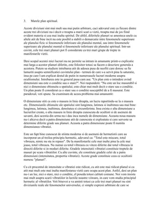 3. Marele plan spiritual.
Aceste diviziuni sint mai mult sau mai putin arbitrare, caci adevarul este ca fiecare dintre
aceste trei diviziuni nu-i decit o treapta a marii scari a vietii, treapta mai de jos fiind
evident materia si cea mai inalta spiritul. De altfel, diferitele planuri se amesteca unele cu
altele atit de bine incit nu este posibil a stabili o demarcatie intre fenomenele superioare
ale planului fizic si fenomenele inferioare ale planului mental, sau intre fenomenele
superioare ale planului mental si fenomenele inferioare ale planului spiritual. Intr-un
cuvint, cele trei mari planuri pot fi considerate ca trei mari grupe de trepte in
manifestarile vietii.
Desi scopul acestei mici lucrari nu ne permite sa intram in amanunte printr-o explicatie
mai larga a acestor planuri diferite, este folositor totusi sa facem o descriere generala a
acestora. Putem sa studiem intrebarea atit de adesea pusa de neofiti care doresc sa fie
lamuriti asupra semnificatiei cuvintului plan - termen de care s-a servit pina la saturatie,
insa pe care l-am explicat destul de putin in numeroasele lucrari moderne asupra
ocultismului. Intrebarea este in general pusa cam asa: "Un plan este o intindere avind
dimensiuni sau este o conditie sau o stare?". Noi raspundem: "Nu este un loc masurabil si
nici o dimensiune obisnuita a spatiului; este chiar mai mult decit o stare sau o conditie.
Un plan poate fi considerat ca o stare sau o conditie susceptibil de a fi masurat. Este
paradoxal, veti spune. Sa examinam de aceea problema mai amanuntit:
O dimensiune stiti ca este o masura in linie dreapta, un lucru raportindu-se la o masura
etc. Dimensiunile obisnuite ale spatiului sint lungimea, latimea si inaltimea sau mai bine:
lungimea, latimea, inaltimea, densitatea si circumferinta. Insa exista o alta dimensiune a
lucrurilor create, o alta masura in linie dreapta cunoscuta de ocultisti si de asemeni de
savanti, desi acestia din urma nu-i dau inca numele de dimensiune. Aceasta noua masura
nu-i altceva decit a patra dimensiune atit de cunoscuta si exploatata si care serveste sa
determine diferite grade sau planuri. Aceasta a patra dimensiune poate fi numita
dimensiunea vibratiei.
Este un fapt bine cunoscut de stiinta moderna si de asemeni de hermetistii care au
incorporat un al treilea principiu hermetic, adevarul ca: "Totul este miscare, totul
vibreaza, nimic nu sta in repaus". De la manifestarile cele mai inalte pina la cele mai
joase, totul vibreaza. Nu numai ca totul vibreaza cu viteze diferite dar totul vibreaza in
directii diferite si in moduri diferite. Gradele intensitatii vibratiei constituie treptele de
masuri pe scara vibratiilor. Cu alte cuvinte, ele constituie gradele celei de a patra
dimensiuni (intensitatea, proportia vibratiei). Aceste grade constituie ceea ce ocultistii
numesc "planuri".
Cu cit procentul de intensitate a vibratiei este ridicat, cu atit este mai ridicat planul si cu
atit mai mult este mai inalta manifestarea vietii care ocupa acest plan. Astfel, desi un plan
nu-i un loc, nici o stare, nici o conditie, el poseda totusi calitati comune. Noi vom insista
mai mult asupra scarii vibratiilor in lectiile noastre viitoare, in care vom studia principiul
hermetic al vibratiilor. Veti binevoi a va aminti totusi ca cele trei mari planuri nu sint
diviziunile reale ale fenomenelor universului, ci simple expresii arbitrare de care se
 