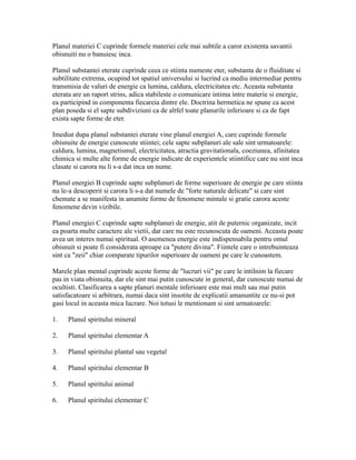 Planul materiei C cuprinde formele materiei cele mai subtile a caror existenta savantii
obisnuiti nu o banuiesc inca.
Planul substantei eterate cuprinde ceea ce stiinta numeste eter, substanta de o fluiditate si
subtilitate extrema, ocupind tot spatiul universului si lucrind ca mediu intermediar pentru
transmisia de valuri de energie ca lumina, caldura, electricitatea etc. Aceasta substanta
eterata are un raport strins, adica stabileste o comunicare intima intre materie si energie,
ea participind in componenta fiecareia dintre ele. Doctrina hermetica ne spune ca acest
plan poseda si el sapte subdiviziuni ca de altfel toate planurile inferioare si ca de fapt
exista sapte forme de eter.
Imediat dupa planul substantei eterate vine planul energiei A, care cuprinde formele
obisnuite de energie cunoscute stiintei; cele sapte subplanuri ale sale sint urmatoarele:
caldura, lumina, magnetismul, electricitatea, atractia gravitationala, coeziunea, afinitatea
chimica si multe alte forme de energie indicate de experientele stiintifice care nu sint inca
clasate si carora nu li s-a dat inca un nume.
Planul energiei B cuprinde sapte subplanuri de forme superioare de energie pe care stiinta
nu le-a descoperit si carora li s-a dat numele de "forte naturale delicate" si care sint
chemate a se manifesta in anumite forme de fenomene mintale si gratie carora aceste
fenomene devin vizibile.
Planul energiei C cuprinde sapte subplanuri de energie, atit de puternic organizate, incit
ea poarta multe caractere ale vietii, dar care nu este recunoscuta de oameni. Aceasta poate
avea un interes numai spiritual. O asemenea energie este indispensabila pentru omul
obisnuit si poate fi considerata aproape ca "putere divina". Fiintele care o intrebuinteaza
sint ca "zeii" chiar comparate tipurilor superioare de oameni pe care le cunoastem.
Marele plan mental cuprinde aceste forme de "lucruri vii" pe care le intilnim la fiecare
pas in viata obisnuita, dar ele sint mai putin cunoscute in general, dar cunoscute numai de
ocultisti. Clasificarea a sapte planuri mentale inferioare este mai mult sau mai putin
satisfacatoare si arbitrara, numai daca sint insotite de explicatii amanuntite ce nu-si pot
gasi locul in aceasta mica lucrare. Noi totusi le mentionam si sint urmatoarele:
1. Planul spiritului mineral
2. Planul spiritului elementar A
3. Planul spiritului plantal sau vegetal
4. Planul spiritului elementar B
5. Planul spiritului animal
6. Planul spiritului elementar C
 