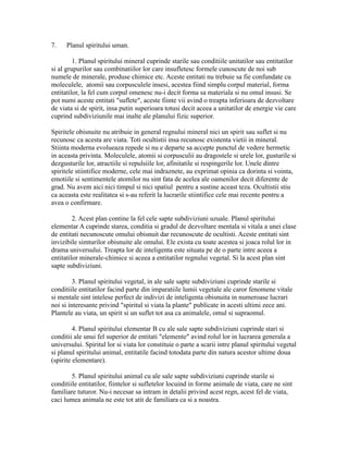 7. Planul spiritului uman.
1. Planul spiritului mineral cuprinde starile sau conditiile unitatilor sau entitatilor
si al grupurilor sau combinatiilor lor care insufletesc formele cunoscute de noi sub
numele de minerale, produse chimice etc. Aceste entitati nu trebuie sa fie confundate cu
moleculele, atomii sau corpusculele insesi, acestea fiind simplu corpul material, forma
entitatilor, la fel cum corpul omenesc nu-i decit forma sa materiala si nu omul insusi. Se
pot numi aceste entitati "suflete", aceste fiinte vii avind o treapta inferioara de dezvoltare
de viata si de spirit, insa putin superioara totusi decit aceea a unitatilor de energie vie care
cuprind subdiviziunile mai inalte ale planului fizic superior.
Spiritele obisnuite nu atribuie in general regnului mineral nici un spirit sau suflet si nu
recunosc ca acesta are viata. Toti ocultistii insa recunosc existenta vietii in mineral.
Stiinta moderna evolueaza repede si nu e departe sa accepte punctul de vedere hermetic
in aceasta privinta. Moleculele, atomii si corpusculii au dragostele si urele lor, gusturile si
dezgusturile lor, atractiile si repulsiile lor, afinitatile si respingerile lor. Unele dintre
spiritele stiintifice moderne, cele mai indraznete, au exprimat opinia ca dorinta si vointa,
emotiile si sentimentele atomilor nu sint fata de acelea ale oamenilor decit diferente de
grad. Nu avem aici nici timpul si nici spatiul pentru a sustine aceast teza. Ocultistii stiu
ca aceasta este realitatea si s-au referit la lucrarile stiintifice cele mai recente pentru a
avea o confirmare.
2. Acest plan contine la fel cele sapte subdiviziuni uzuale. Planul spiritului
elementar A cuprinde starea, conditia si gradul de dezvoltare mentala si vitala a unei clase
de entitati necunoscute omului obisnuit dar recunoscute de ocultisti. Aceste entitati sint
invizibile simturilor obisnuite ale omului. Ele exista cu toate acestea si joaca rolul lor in
drama universului. Treapta lor de inteligenta este situata pe de o parte intre aceea a
entitatilor minerale-chimice si aceea a entitatilor regnului vegetal. Si la acest plan sint
sapte subdiviziuni.
3. Planul spiritului vegetal, in ale sale sapte subdiviziuni cuprinde starile si
conditiile entitatilor facind parte din imparatiile lumii vegetale ale caror fenomene vitale
si mentale sint intelese perfect de indivizi de inteligenta obisnuita in numeroase lucrari
noi si interesante privind "spiritul si viata la plante" publicate in acesti ultimi zece ani.
Plantele au viata, un spirit si un suflet tot asa ca animalele, omul si supraomul.
4. Planul spiritului elementar B cu ale sale sapte subdiviziuni cuprinde stari si
conditii ale unui fel superior de entitati "elemente" avind rolul lor in lucrarea generala a
universului. Spiritul lor si viata lor constituie o parte a scarii intre planul spiritului vegetal
si planul spiritului animal, entitatile facind totodata parte din natura acestor ultime doua
(spirite elementare).
5. Planul spiritului animal cu ale sale sapte subdiviziuni cuprinde starile si
conditiile entitatilor, fiintelor si sufletelor locuind in forme animale de viata, care ne sint
familiare tuturor. Nu-i necesar sa intram in detalii privind acest regn, acest fel de viata,
caci lumea animala ne este tot atit de familiara ca si a noastra.
 