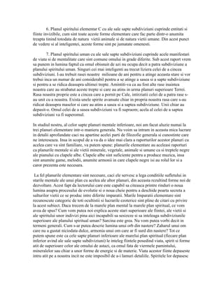 6. Planul spiritului elementar C cu ale sale sapte subdiviziuni cuprinde entitati si
fiinte invizibile, cum sint toate aceste forme elementare care fac parte dintr-o anumita
treapta tinind totodata de natura vietii animale si de natura vietii umane. Din acest punct
de vedere si al inteligentei, aceste forme sint pe jumatate omenesti.
7. Planul spiritului uman cu ale sale sapte subdiviziuni cuprinde acele manifestari
de viata si de mentalitate care sint comune omului in grade diferite. Sub acest raport vrem
sa punem in lumina faptul ca omul obisnuit de azi nu ocupa decit a patra subdiviziune a
planului spiritului uman. Singuri cei mai inteligenti au trecut liziera celei de a cincea
subdiviziuni. I-au trebuit rasei noastre milioane de ani pentru a atinge aceasta stare si vor
trebui inca un numar de ani considerabil pentru a se atinge a sasea si a sapte subdiviziune
si pentru a se ridica deasupra ultimei trepte. Amintiti-va ca au fost alte rase inaintea
noastra care au strabatut aceste trepte si care au atins in urma planuri superioare Terrei.
Rasa noastra proprie este a cincea care a pornit pe Cale, intirziatii celei de a patra rase s-
au unit cu a noastra. Exista unele spirite avansate chiar in propria noastra rasa care s-au
ridicat deasupra maselor si care au atins a sasea si a saptea subdiviziune. Unii chiar au
depasit-o. Omul celei de a sasea subdiviziuni va fi supraom; acela al celei de a saptea
subdiviziuni va fi superomul.
In studiul nostru, al celor sapte planuri mentale inferioare, noi am facut aluzie numai la
trei planuri elementare intr-o maniera generala. Nu voim sa intram in aceasta mica lucrare
in detalii aprofundate caci nu apartine acelei parti de filozofie generala si cunostinte care
ne intereseaza. Insa in scopul de a va da o idee mai clara a raporturilor acestor planuri cu
acelea care va sint familiare, va putem spune: planurile elementare au aceleasi raporturi
ca planurile mentale si ale vietii minerale, vegetale, animale si umane ca si treptele negre
ale pianului cu clapele albe. Clapele albe sint suficiente pentru a produce muzica, insa
sint anumite game, melodii, anumite armonii in care clapele negre isi au rolul lor si a
caror prezenta este necesara.
La fel planurile elementare sint necesare, caci ele servesc a lega conditiile sufletului in
starile mentale ale unui plan cu acelea ale altor planuri, din aceasta rezultind forme noi de
dezvoltare. Acest fapt da lectorului care este capabil sa citeasca printre rinduri o noua
lumina asupra procesului de evolutie si o noua cheie pentru a deschide poarta secreta a
salturilor vietii ce se produc intre diferite imparatii. Marile Imparatii elementare sint
recunoscute categoric de toti ocultistii si lucrarile ezoterice sint pline de citari cu privire
la acest subiect. Daca trecem de la marele plan mental la marele plan spiritual, ce vom
avea de spus? Cum vom putea noi explica aceste stari superioare ale fiintei, ale vietii si
ale spiritului unor indivizi pina aici incapabili sa sesizeze si sa inteleaga subdiviziunile
superioare ale planului spiritual uman? Sarcina este grea. Nu vom putea vorbi decit in
termeni generali. Cum s-ar putea descrie lumina unui orb din nastere? Zaharul unui om
care nu a gustat niciodata dulce, armonia unui om care ar fi surd din nastere? Tot ce
putem spune este ca cele sapte planuri inferioare ale marelui plan spiritual (fiecare plan
inferior avind ale sale sapte subdiviziuni) le inteleg fiintele posedind viata, spirit si forme
atit de superioare celor ale omului de astazi, ca omul fata de viermele pamintului,
mineralelor sau chiar a unor forme de energie si de materie. Viata acestor fiinte depaseste
intru atit pe a noastra incit ne este imposibil de a-i lamuri detaliile. Spiritele lor depasesc
 