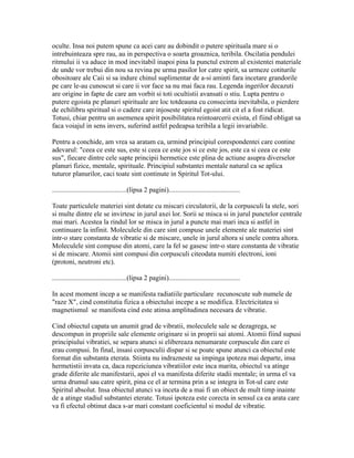 oculte. Insa noi putem spune ca acei care au dobindit o putere spirituala mare si o
intrebuinteaza spre rau, au in perspectiva o soarta groaznica, teribila. Oscilatia pendulei
ritmului ii va aduce in mod inevitabil inapoi pina la punctul extrem al existentei materiale
de unde vor trebui din nou sa revina pe urma pasilor lor catre spirit, sa urmeze cotiturile
obositoare ale Caii si sa indure chinul suplimentar de a-si aminti fara incetare grandorile
pe care le-au cunoscut si care ii vor face sa nu mai faca rau. Legenda ingerilor decazuti
are origine in fapte de care am vorbit si toti ocultistii avansati o stiu. Lupta pentru o
putere egoista pe planuri spirituale are loc totdeauna cu consecinta inevitabila, o pierdere
de echilibru spiritual si o cadere care injoseste spiritul egoist atit cit el a fost ridicat.
Totusi, chiar pentru un asemenea spirit posibilitatea reintoarcerii exista, el fiind obligat sa
faca voiajul in sens invers, suferind astfel pedeapsa teribila a legii invariabile.
Pentru a conchide, am vrea sa aratam ca, urmind principiul corespondentei care contine
adevarul: "ceea ce este sus, este si ceea ce este jos si ce este jos, este ca si ceea ce este
sus", fiecare dintre cele sapte principii hermetice este plina de actiune asupra diverselor
planuri fizice, mentale, spirituale. Principiul substantei mentale natural ca se aplica
tuturor planurilor, caci toate sint continute in Spiritul Tot-ului.
...........................................(lipsa 2 pagini).........................................
Toate particulele materiei sint dotate cu miscari circulatorii, de la corpusculi la stele, sori
si multe dintre ele se invirtesc in jurul axei lor. Sorii se misca si in jurul punctelor centrale
mai mari. Acestea la rindul lor se misca in jurul a puncte mai mari inca si astfel in
continuare la infinit. Moleculele din care sint compuse unele elemente ale materiei sint
intr-o stare constanta de vibratie si de miscare, unele in jurul altora si unele contra altora.
Moleculele sint compuse din atomi, care la fel se gasesc intr-o stare constanta de vibratie
si de miscare. Atomii sint compusi din corpusculi citeodata numiti electroni, ioni
(protoni, neutroni etc).
...........................................(lipsa 2 pagini).........................................
In acest moment incep a se manifesta radiatiile particulare recunoscute sub numele de
"raze X", cind constitutia fizica a obiectului incepe a se modifica. Electricitatea si
magnetismul se manifesta cind este atinsa amplitudinea necesara de vibratie.
Cind obiectul capata un anumit grad de vibratii, moleculele sale se dezagrega, se
descompun in propriile sale elemente originare si in proprii sai atomi. Atomii fiind supusi
principiului vibratiei, se separa atunci si elibereaza nenumarate corpuscule din care ei
erau compusi. In final, insasi corpusculii dispar si se poate spune atunci ca obiectul este
format din substanta eterata. Stiinta nu indrazneste sa impinga ipoteza mai departe, insa
hermetistii invata ca, daca repeziciunea vibratiilor este inca marita, obiectul va atinge
grade diferite ale manifestarii, apoi el va manifesta diferite stadii mentale; in urma el va
urma drumul sau catre spirit, pina ce el ar termina prin a se integra in Tot-ul care este
Spiritul absolut. Insa obiectul atunci va inceta de a mai fi un obiect de mult timp inainte
de a atinge stadiul substantei eterate. Totusi ipoteza este corecta in sensul ca ea arata care
va fi efectul obtinut daca s-ar mari constant coeficientul si modul de vibratie.
 