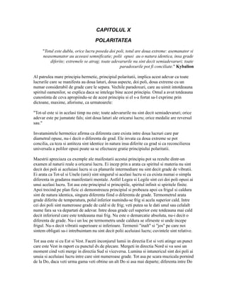 CAPITOLUL X
POLARITATEA
"Totul este dublu, orice lucru poseda doi poli, totul are doua extreme: asemanator si
neasemanator au aceeasi semnificatie; polii opusi au o natura identica, insa grade
diferite; extremele se atrag; toate adevarurile nu sint decit semiadevaruri; toate
paradoxurile pot fi conciliate." Kybalion
Al patrulea mare principiu hermetic, principiul polaritatii, implica acest adevar ca toate
lucrurile care se manifesta au doua laturi, doua aspecte, doi poli, doua extreme cu un
numar considerabil de grade care le separa. Vechile paradoxuri, care au uimit intotdeauna
spiritul oamenilor, se explica daca se intelege bine acest principiu. Omul a avut totdeauna
cunostinta de ceva apropiindu-se de acest principiu si el s-a fortat sa-l exprime prin
dictoane, maxime, aforisme, ca urmatoarele:
"Tot-ul este si in acelasi timp nu este; toate adevarurile nu sint decit semiadevaruri; orice
adevar este pe jumatate fals; sint doua laturi ale oricarui lucru; orice medalie are reversul
sau."
Invatamintele hermetice afirma ca diferenta care exista intre doua lucruri care par
diametral opuse, nu-i decit o diferenta de grad. Ele invata ca doua extreme se pot
concilia, ca teza si antiteza sint identice in natura insa diferite ca grad si ca reconcilierea
universala a polilor opusi poate sa se efectueze gratie principiului polaritatii.
Maestrii apreciaza ca exemple ale maifestarii acestui principiu pot sa rezulte dintr-un
examen al naturii reale a oricarui lucru. Ei incep prin a arata ca spiritul si materia nu sint
decit doi poli ai aceluiasi lucru si ca planurile intermediare nu sint decit grade de vibratii.
Ei arata ca Tot-ul si Unele (unii) sint singurul si acelasi lucru si ca exista numai o simpla
diferenta in gradarea manifestarii mentale. Astfel Legea si Legile sint cei doi poli opusi ai
unui acelasi lucru. Tot asa este principiul si principiile, spiritul infinit si spiritele finite.
Apoi trecind pe plan fizic ei demonstreaza principiul si probeaza apoi ca frigul si caldura
sint de natura identica, singura diferenta fiind o diferenta de grade. Termometrul arata
grade diferite de temperatura, polul inferior numindu-se frig si acela superior cald. Intre
cei doi poli sint numeroase grade de cald si de frig; veti putea sa le dati unul sau celalalt
nume fara sa va departati de adevar. Intre doua grade cel superior este totdeauna mai cald
decit inferiorul care este totdeauna mai frig. Nu este o demarcatie absoluta, nu-i decit o
diferenta de grade. Nu-i un loc pe termometru unde caldura se sfirseste si unde incepe
frigul. Nu-s decit vibratii superioare si inferioare. Termenii "inalt" si "jos" pe care noi
sintem obligati sa-i intrebuintam nu sint decit polii aceluiasi lucru; cuvintele sint relative.
Tot asa este si cu Est si Vest. Faceti inconjurul lumii in directia Est si veti atinge un punct
care este Vest in raport cu punctul dv.de plecare. Mergeti in directia Nord si va sosi un
moment cind veti merge in directia Sud si viceversa. Lumina si intunericul sint doi poli ai
unuia si aceluiasi lucru intre care sint numeroase grade. Tot asa pe scara muzicala pornind
de la Do, daca veti urma gama veti obtine un alt Do si asa mai departe; diferenta intre Do
 