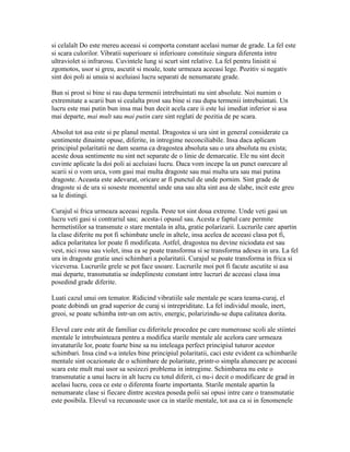 si celalalt Do este mereu aceeasi si comporta constant acelasi numar de grade. La fel este
si scara culorilor. Vibratii superioare si inferioare constituie singura diferenta intre
ultraviolet si infrarosu. Cuvintele lung si scurt sint relative. La fel pentru linistit si
zgomotos, usor si greu, ascutit si moale, toate urmeaza aceeasi lege. Pozitiv si negativ
sint doi poli ai unuia si aceluiasi lucru separati de nenumarate grade.
Bun si prost si bine si rau dupa termenii intrebuintati nu sint absolute. Noi numim o
extremitate a scarii bun si cealalta prost sau bine si rau dupa termenii intrebuintati. Un
lucru este mai putin bun insa mai bun decit acela care ii este lui imediat inferior si asa
mai departe, mai mult sau mai putin care sint reglati de pozitia de pe scara.
Absolut tot asa este si pe planul mental. Dragostea si ura sint in general considerate ca
sentimente dinainte opuse, diferite, in intregime neconciliabile. Insa daca aplicam
principiul polaritatii ne dam seama ca dragostea absoluta sau o ura absoluta nu exista;
aceste doua sentimente nu sint net separate de o linie de demarcatie. Ele nu sint decit
cuvinte aplicate la doi poli ai aceluiasi lucru. Daca vom incepe la un punct oarecare al
scarii si o vom urca, vom gasi mai multa dragoste sau mai multa ura sau mai putina
dragoste. Aceasta este adevarat, oricare ar fi punctul de unde pornim. Sint grade de
dragoste si de ura si soseste momentul unde una sau alta sint asa de slabe, incit este greu
sa le distingi.
Curajul si frica urmeaza aceeasi regula. Peste tot sint doua extreme. Unde veti gasi un
lucru veti gasi si contrariul sau; acesta-i opusul sau. Acesta e faptul care permite
hermetistilor sa transmute o stare mentala in alta, gratie polarizarii. Lucrurile care apartin
la clase diferite nu pot fi schimbate unele in altele, insa acelea de aceeasi clasa pot fi,
adica polaritatea lor poate fi modificata. Astfel, dragostea nu devine niciodata est sau
vest, nici rosu sau violet, insa ea se poate transforma si se transforma adesea in ura. La fel
ura in dragoste gratie unei schimbari a polaritatii. Curajul se poate transforma in frica si
viceversa. Lucrurile grele se pot face usoare. Lucrurile moi pot fi facute ascutite si asa
mai departe, transmutatia se indeplineste constant intre lucruri de aceeasi clasa insa
posedind grade diferite.
Luati cazul unui om temator. Ridicind vibratiile sale mentale pe scara teama-curaj, el
poate dobindi un grad superior de curaj si intrepriditate. La fel individul moale, inert,
greoi, se poate schimba intr-un om activ, energic, polarizindu-se dupa calitatea dorita.
Elevul care este atit de familiar cu diferitele procedee pe care numeroase scoli ale stiintei
mentale le intrebuinteaza pentru a modifica starile mentale ale acelora care urmeaza
invataturile lor, poate foarte bine sa nu inteleaga perfect principiul tuturor acestor
schimbari. Insa cind s-a inteles bine principiul polaritatii, caci este evident ca schimbarile
mentale sint ocazionate de o schimbare de polaritate, printr-o simpla alunecare pe aceeasi
scara este mult mai usor sa sesizezi problema in intregime. Schimbarea nu este o
transmutatie a unui lucru in alt lucru cu totul diferit, ci nu-i decit o modificare de grad in
acelasi lucru, ceea ce este o diferenta foarte importanta. Starile mentale apartin la
nenumarate clase si fiecare dintre acestea poseda polii sai opusi intre care o transmutatie
este posibila. Elevul va recunoaste usor ca in starile mentale, tot asa ca si in fenomenele
 