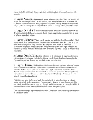 şi este simbolul stabilităţii. Cele trei părţi ale trinităţii trebuie să lucreze la unison şi în
armonie.
17. Legea Atracţiei: Ceea ce eşti, aceea vei atrage către tine. Dacă eşti negativ, vei
atrage mai multă negativitate. Dacă te temi de ceva, acel ceva va apărea în viaţa ta, aşa
că, trebuie să-ţi elimini teama. Lecţiile pe care trebuie să le înveţi ţi se vor înfăţişa, le vei
atrage. Calea de a atrage binele este să fii bun. Calea de a atrage iubire, este să fii iubire.
18. Legea Divinităţii: Fiecare dintre noi avem divinitatea înăuntrul nostru. Când
devenim conştienţi de faptul că suntem divini, putem începe să acţionăm într-un fel care
să reflecte această divinitate.
19. Legea Ciclurilor: Toate vieţile noastre sunt alcătuite din diferite cicluri. Când
ai parcurs un ciclu, va începe altul. Un ciclu durează îndeobşte între 9 şi 12 ani, şi există
4 sau 5 cicluri majore în viaţa fiecăruia. Fii conştient unde te afli, în care ciclu.
Evenimente majore ca mariajul, moartea unui părinte, naşterea unui copil sunt părţi ale
ciclurilor şi crează momente de cotitură întru ajutorarea ta pentru a atinge un nou nivel de
conştientă.
20. Legea Destinului: Destinul este ceea ce îţi este menit să experimentezi aici;
este suma experienţelor de viaţă şi a lecţiilor pe care le înveţi de-a lungul drumului tău.
Fiecare dintre noi are destinul său şi trebuie să şi-l îndeplinească.
21. Legea Dharmei: în hinduism şi budism se foloseşte cuvântul “dharma” pentru
ordinea fundamentală a tuturor lucrurilor. Nu înseamnă nimic mai mult decât faptul că
individul trebuie să se comporte în acord cu Legile Universale, cu ordinea divină.
Aceasta este misiunea noastră fundamentală, să ne aliniem cu divinul. Dharma şi karma
lucrează mână în mână. Karma noastră va fi determinată în funcţie de măsura în care
trăim în concordanţă cu dharma.
Câţi dintre noi trăim în fiecare zi astfel încât gândurile şi acţiunile noastre să reflecte
purele intenţii ale sufletelor noastre? Dumnezeu ştie, şi vreau să spun, Dumnezeu chiar
ştie, că nici unul dintre noi nu e perfect. Totuşi, perfecţiunea există în Lumea Invizibilă şi
este menirea sufletelor noastre să se străduiască întru acea perfecţiune.
Când trăim strict după legile omeneşti, suferim. Când trăim călăuziţi de Legile Universale
ne vindecăm karma.
 