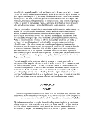 planului fizic, se pot clasa cei doi poli, pozitiv si negativ. Se va remarca la fel ca si aceia
care nu sint familiarizati cu principiul vibratiei isi dau seama ca polul pozitiv apare de un
grad superior celui negativ si ca il domina. Natura tinde sa acorde o activitate dominanta
polului pozitiv. Mai mult, schimbarea polilor starilor mentale ale unui individ prin arta
polarizarii, fenomen de influenta mentala in numeroasele sale faze, ne arata ca principiul
poate si se extinde in maniera de a cuprinde fenomenul de influenta a unui spirit asupra
altui spirit, fenomene de care s-a vorbit atit de mult si asupra carora s-a scris atit.
Cind noi vom intelege bine ca inductia mentala este posibila, adica ca starile mentale pot
proveni din alte stari mentale prin inductie, ne este posibil sa vedem cum un anumit
procent de vibratie, polarizarea unei anumite stari mentale poate fi comunicata altui
individ si cum polaritatea in aceasta clasa a starilor mentale poate fi schimbata. Gratie
aplicarii acestui principiu se pot obtine minunatele rezultate ale tratamentelor mentale.
Astfel sa presupunem ca o persoana ar fi trista, melancolica, tematoare. Un medic de
spirit care este capabil, cu ajutorul unei vointe bine antrenate sa dea spiritului sau
vibratiile pe care el le voieste si, ca urmare, sa obtina polarizarea voita pentru sine,
produce prin inductie o stare mentala asemanatoare la un alt individ; rezulta ca vibratiile
se maresc ca intensitate si rapiditate si ca individul se polarizeaza catre extremitatea
pozitiva a scarii in loc de cea negativa. Teama sa si toate celelalte emotii negative se
transforma in curaj si in alte stari mentale pozitive. Un studiu putin aprofundat va arata ca
aceste schimbari mentale se fac aproape toate gratie polarizarii, schimbarea fiind numai
de grad si nu de clasa.
Cunoasterea existentei acestui mare principiu hermetic va permite studentului sa
inteleaga mai bine propriile sale stari mentale si acelea ale altora. El va vedea ca acestea
sint toate probleme de grade si ca urmare el va deveni capabil sa ridice sau sa coboare
vibratiile sale dupa vointa, sa modifice polaritatea sa si astfel sa fie stapinul starilor sale
mentale in loc de a fi servitorul si sclavul lor. Prin aceasta cunoastere el va fi capabil sa
ajute inteligent pe semenii sai si sa schimbe polaritatea lor prin intrebuintare de metode
potrivite. Noi sfatuim pe toti elevii sa se familiarizeze bine cu acest principiu al polaritatii
si intelegerea corecta va urma, aruncind o lumina asupra multor subiecte obscure.
CAPITOLUL XI
RITMUL
"Totul se scurge inauntru sau in afara. Orice lucru are durata sa. Totul evolueaza apoi
degenereaza. Balansul pendulei se manifesta in tot; masura oscilatiei sale la dreapta este
asemanatoare masurii oscilatiei sale la stinga. Ritmul este constant." Kybalion
Al cincilea mare principiu, principiul ritmului, implica adevarul ca in tot se manifesta o
miscare masurata, o miscare de plecare si venire, un flux si un reflux; un dans inainte si
inapoi, o miscare asemanatoare cu a unei pendule, un fenomen comparabil cu acela al
mareei intre cei doi poli care exista in planurile fizic, mental si spiritual. Principiul
 