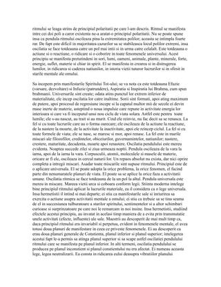 ritmului se leaga strins de principiul polaritatii pe care l-am descris. Ritmul se manifesta
intre cei doi poli a caror existenta ne-a aratat-o principiul polaritatii. Nu se poate spune
insa ca pendula ritmului oscileaza pina la extremitatea polilor; aceasta se intimpla foarte
rar. De fapt este dificil in majoritatea cazurilor sa se stabileasca locul polilor extremi, insa
oscilatia se face totdeauna catre un pol mai intii si in urma catre celalalt. Este totdeauna o
actiune si o reactiune, o ridicare si o coborire in toate fenomenele universului. Acest
principiu se manifesta pretutindeni in sori, lumi, oameni, animale, plante, minerale, forte,
energie, suflet, materie si chiar in spirit. El se manifesta in crearea si in distrugerea
lumilor, in ridicarea si caderea natiunilor, in istoria vietii tuturor lucrurilor si in sfirsit in
starile mentale ale omului.
Sa incepem prin manifestarile Spiritului Tot-ului; se va nota ca este totdeauna Efuzie
(varsare, dezvoltare) si Infuzie (patrundere), Aspiratia si Inspiratia lui Brahma, cum spun
brahmanii. Universurile sint create; odata atins punctul lor extrem inferior de
materialitate, ele incep oscilatia lor catre inaltime. Sorii sint formati, apoi ating maximum
de putere, apoi procesul de regresiune incepe si la capatul multor mii de secole ei devin
mase inerte de materie, asteptind o noua impulsie care repune in activitate energia lor
interioara si care va fi inceputul unui nou ciclu de viata solara. Astfel este pentru toate
lumile; ele s-au nascut, au trait si au murit. Cind ele reinvie, nu fac decit sa se renasca. La
fel si cu toate lucrurile care au o forma oarecare; ele oscileaza de la actiune la reactiune,
de la nastere la moarte, de la activitate la inactivitate, apoi ele reincep ciclul. La fel si cu
toate formele de viata; ele se nasc, se maresc si mor, apoi renasc. La fel este in marile
miscari ale filozofilor, credintelor, obiceiurilor, guvernamintelor, natiunilor; nastere,
crestere, maturitate, decadenta, moarte apoi renastere. Oscilatia pendulului este mereu
evidenta. Noaptea succede zilei si ziua urmeaza noptii. Pendula oscileaza de la vara la
iarna, apoi de la iarna la vara. Corpusculii, atomii, moleculele si masele de materie,
oricare ar fi ele, oscileaza in cercul naturii lor. Un repaos absolut nu exista, dar nici oprire
completa a intregii miscari. Asadar toate miscarile sint supuse ritmului. Principiul este de
o aplicare universala. El se poate adopta la orice problema, la orice fenomen, el facind
parte din nenumaratele planuri de viata. El poate sa se aplice la orice faza a activitatii
umane. Oscilatia ritmica se face totdeauna de la un pol la altul. Pendula universala este
mereu in miscare. Mareea vietii urca si coboara conform legii. Stiinta moderna intelege
bine principiul ritmului aplicat la lucrurile materiale, ea il considera ca o lege universala.
Insa hermetistii il intind si mai departe; ei stiu ca manifestarile sale si inriurirea sa
exercita o actiune asupra activitatii mentale a omului; ei stiu ca trebuie sa se tina seama
de el in succesiunea tulburatoare a starilor spiritului, sentimentelor si a altor schimbari
curioase si surprinzatoare pe care noi le remarcam in noi insine. Insa hermetistii, studiind
efectele acestui principiu, au invatat in acelasi timp maniera de a evita prin transmutatie
unele activitati (efecte, influente) ale sale. Maestrii au descoperit de mai mult timp ca,
daca principiul ritmului era invariabil si perpetuu, evident in fenomenele mentale, el avea
totusi doua planuri de manifestare in ceea ce priveste fenomenele. Ei au descoperit ca
erau doua planuri generale de Constienta, planul inferior si planul superior; intelegerea
acestui fapt le-a permis sa atinga planul superior si sa scape astfel oscilatiei pendulului
ritmului care se manifesta pe planul inferior. In alti termeni, oscilatia pendulului se
producea pe planul inconstient si planul constientului nu era afectat. Ei numeau aceasta
lege, legea neutralizarii. Ea consta in ridicarea eului deasupra vibratiilor planului
 