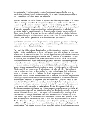 inconstient al activitatii mentale in scopul ca bataia negativa a pendulului sa nu se
manifeste constient si planul constient sa nu fie afectat. A se ridica deasupra unui lucru
sau a lasa sa treaca prin fata ta este aceeasi treaba.
Maestrul hermetist sau elevul avansat se polarizeaza ei insisi la polul dorit si ca si cind ar
refuza sa participe la oscilatia de retur, sau daca doriti, ca si cind ei ar nega influenta
acesteia asupra lor. Ei se mentin ferm in pozitia polarizata si obliga pendulul mental sa
execute oscilatia de retur in planul inconstient. Toti indivizii care au atins un anumit grad
de stapinire personala, lucreaza mai mult sau mai putin inconstient si nelasindu-se
afectati de starile lor mentale negative si ale spiritelor lor, ei aplica legea neutralizarii.
Totusi maestrul profita de aceasta lege intr-un grad mult mai ridicat; prin intrebuintarea
vointei sale el atinge o fermitate mentala aproape de necrezut de catre aceia care se lasa
balansati, trasi inainte, apoi indarat de pendula mentala a sentimentelor.
Importanta a ceea ce am spus va fi apreciata de oricare persoana ginditoare care intelege
ceea ce sint starile de spirit, sentimentele si emotiile marii majoritati a oamenilor care ne
inconjoara si vad cit de putin sint stapini pe ei insisi.
Daca stati si veti binevoi sa reflectati o clipa, veti intelege pina la care punct aceste
oscilatii ritmice v-au influentat in timpul vietii voastre, cum orice perioada de entuziasm
a fost urmata de un sentiment opus, de o stare de depresiune, de egale momente de teama.
Asa a fost mereu la marea majoritate a indivizilor; ei s-au lasat in mod constant covirsiti
de inaltul si josul sentimentelor lor, insa ei nu au banuit niciodata cauza, sau ratiunea
acestui fenomen mental. Acela care va intelege perfect aplicatiile acestui principiu va fi
cistigat cheia stapinirii acestor oscilatii ritmice ale sentimentelor; aceasta ii va permite sa
se cunoasca mai bine si va inlatura ca sa fie tirit de aceste fluxuri si refluxuri succesive.
Vointa este superioara manifestarii constiente a acestui principiu, desi principiul insusi ar
fi indestructibil. Noi putem evada de sub influenta efectelor sale rele. Principiul nu-si
exercita mai putin actiunea sa. Pendulul nu inceteaza nici o clipa oscilatia, noi putem
numai sa evitam a fi luati de el. Exista si alte detalii asupra manierei de a opera a
principiului ritmului de care noi dorim sa vorbim in acest loc. Se amesteca in operatiunile
sale o lege care este cunoscuta sub numele de legea compensatiei. Unul dintre sensurile
numeroase ale cuvintului "a compensa" este "a contrabalansa", care este sensul in care
hermetistii il utilizeaza. Chiar la aceasta lege face aluzie Kybalion, cind spune: maniera
oscilatiei la dreapta este asemanatoare masurii oscilatiei la stinga si ritmul este constant.
Legea compensatiei nu explica ca oscilatia intr-o directie determina oscilatia intr-o
directie opusa sau catre polul opus; una balanseaza sau contrabalanseaza pe cealalta. Noi
vedem numeroase exemple ale acestei legi pe plan fizic. Pendulul orologiului parcurge o
anumita distanta la dreapta, apoi el parcurge o egala distanta la stinga, anotimpurile se
contrabalanseaza unul pe celalalt in acelasi mod. Mareele urmeaza aceeasi lege. Este
chiar aceeasi lege care se manifesta in toate fenomenele ritmului. Daca pendulul nu are
decit o slaba oscilatie intr-o directie, el nu va avea decit o oscilatie similara in cealalta
directie. Din contra, o lunga oscilatie intr-o parte va determina tot o lunga oscilatie in
cealalta parte. Un obiect proiectat la o anumita inaltime are o distanta egala de parcurs la
intoarcerea sa. Forta cu care un proiectil este trimis la o inaltime de un km este reprodusa
 