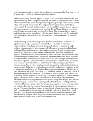 exact cind acesta recade pe pamint. Aceasta lege este constanta pe plan fizic, cum va veti
da seama daca va veti referi la autorii cei mai competenti.
Insa hermetistii merg mult mai departe. Ei invata ca orice stare mentala umana este egal
supusa acestei legi. Omul care petrece profund, este supus sa sufere profund. La fel acela
care nu resimte decit o usoara pedeapsa este incapabil sa perceapa o mare fericire. Porcul
sufera putin mental, insa el nu are decit tot putina multumire mentala, astfel el este
compensat. Pe de alta parte sint animale care sint profund fericite, insa al caror organism
si temperament nervos ocazioneaza mari suferinte. Tot astfel este si in ceea ce priveste
omul. Exista temperamente care nu resimt decit foarte slabe grade de placere, insa in
acelasi timp slabe trepte ale suferintei. Altii din contra. Regula este ca in fiecare individ
capacitatile pentru placere si suferinta sint balansate. Legea compensatiei lucreaza din
plin aici.
Hermetistii merg inca mai mult cu gindirea. Ei spun ca orice individ inainte de a fi
capabil sa simta un grad oarecare de placere trebuie sa fi oscilat de o cantitate
proportionala catre polul opus al acestui sentiment. Ei afirma ca negativul precede
pozitivul in aceasta materie, adica: daca un individ incearca un anumit grad de placere,
nu-i deloc obligat sa-l ramburseze cu un grad corespunzator de suferinta, din contra,
urmind legea compensatiei placerea este oscilatia ritmica succedind unei suferinte
suportata fie in viata actuala, fie intr-o alta reincarnare anterioara. Aceasta arunca o noua
lumina asupra problemei suferintei. Hermetistii considera ca vietile succesive alcatuiesc
un lant neintrerupt si ca viata actuala a unui individ nu-i decit o veriga, astfel ca oscilatia
ritmica este cuprinsa. Ea nu ar avea nici o semnificatie daca adevarul asupra reincarnarii
nu ar fi admis. Hermetistii afirma ca maestrul sau elevul avansat este capabil intr-o
masura considerabila sa evite oscilatia catre suferinta, gratie procedeului neutralizarii de
care am amintit. Ridicindu-ne pe planul superior al eului, multe lucruri care ajung la acei
ce locuiesc in planul inferior pot fi evitate. Legea compensatiei joaca un rol important in
viata barbatilor si a femeilor. Se va observa ca un individ plateste in general tot ceea ce el
poseda sau tot ceea ce el dobindeste. Daca poseda un lucru, ii lipseste altul, balanta este
in echilibru. Nimeni nu poate in acelasi timp sa-si pastreze argintul si sa aiba bucata sa de
friptura. Oricine are partea sa buna sau latura sa rea. Lucrurile pe care un individ le
dobindeste sint intotdeauna platite de lucrurile pe care el le pierde. Bogatul poseda multe
lucruri care lipsesc saracului, insa saracul poseda adesea lucruri pe care bogatul nu le
poate avea. Milionarul poate avea o slabiciune pentru ospaturi si averea necesara pentru
a-si plati lucrul acesta, insa poate sa-i lipseasca pofta de mincare pentru a le gusta cu
placere. El poate rivni pofta de mincare si buna digestie a lucratorului care nu are averea
si nici gusturile milionarului, dar care este mai fericit cu hrana sa simpla decit celalalt.
Asa e si in viata. Legea compensatiei este mereu in actiune cautind sa balanseze si sa
contrabalanseze, atingind mereu scopul sau, chiar daca mai multe vieti sint necesare
pentru pendulul ritmului sa-si execute oscilatia sa de retur.
 