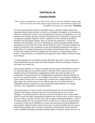 CAPITOLUL XII
CAUZALITATEA
"Orice cauza are efectul sau; orice efect isi are cauza sa. Totul se intimpla conform legii.
Norocul nu-i decit un nume dat unei legi necunoscute. Sint numeroase planuri ale
cauzalitatii, insa nimic nu-i scapa legii." Kybalion
Al saselea mare principiu hermetic, principiul cauzei si efectului, implica adevarul ca
legea guverneaza intreg universul, ca nimic nu se intimpla la intimplare si ca hazardul nu-
i decit un cuvint pentru a arata o cauza existenta dar necunoscuta si neinteleasa si ca orice
fenomen este continuu, fara nici o exceptie. Principiul cauzei si efectului se regaseste sub
nu importa care gindire stiintifica veche si moderna. El a fost formulat de profesorii
hermetisti inca din primele timpuri. Daca au fost discutii numeroase si variate intre
diferitele scoli ale gindirii, ele au avut intotdeauna ca subiect principal detaliile asezarii
principiului si inca cel mai des au fost discutii numai de cuvinte. Principiul subdiacent al
cauzei si al efectului a fost considerat ca exact de toti ginditorii demni de acest nume. A
gindi altfel ar fi sa inlaturi fenomenele universului de sub dominatia legii si a ordinii si a
le exila sub controlul acelui lucru imaginar pe care oamenii il numesc hazard. Putina
atentie va arata fiecaruia ca in realitate un pur hazard nu exista. Webster il defineste dupa
cum urmeaza:
"Un agent presupus sau un mod de activitate altul decit forta, decit o lege sau decit un
obiect; operatiunea sau activitatea unui astfel de agent; efectul sau presupus, un fapt, un
caz fortuit, un accident etc."
Insa un pic de judecata va va arata ca nu poate exista un agent al hazardului in sensul ca
ceva din afara legii, de ceva exterior cauzei si efectului. Cum ar putea exista un lucru,
lucrind in universul fenomenal si independent de legile sale, lipsit de ordine si de
continuitate? Un asemenea lucru ar fi independent in intregime de directia ordonata de
univers si in consecinta acesta i-ar fi superior universului. Noi nu ne putem inchipui in
lucru in afara Tot-ului care ar fi in afara legii si aceasta pur si simplu pentru ca Tot-ul este
legea insasi. Nu exista in univers un loc unde ar putea sa stea un lucru exterior si
independent de lege. Existenta sa ar face nereale toate legile naturale si ar cufunda
universul intr-o ilegalitate si o dezordine haotica.
Un examen atent ne va arata ca ceea ce noi numim hazard, este un cuvint destinat sa
exprime cauze obscure, cauze pe care noi nu le putem percepe, pe care noi nu le
intelegem. Cuvintul hazard deriva dintr-un cuvint care inseamna "cazut"; ideea caderii
zarului si multe alte fapte asemanatoare de atribuit unor oarecare cauze. Acesta-i sensul in
care este inteles in general cuvintul, insa cind se studiaza amanuntit problema, se vede ca
in caderea zarului nu-i nici un hazard. De cite ori cade un zar si aduce un anumit numar,
el asculta de o lege atit de infailibila ca si aceea care guverneaza revolutia planetelor in
jurul soarelui. Indaratul caderii zarului exista cauze, un intreg ansamblu de cauze care se
intind mult mai departe decit ar putea sa urmareasca mintea noastra. Pozitia zarului in
cornet, cantitatea de energie musculara cheltuita pentru a-l rasturna, natura mesei etc, etc
 
