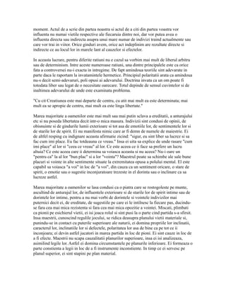 moment. Actul de a scrie din partea noastra si actul de a citi din partea voastra vor
influenta nu numai vietile respective ale fiecaruia dintre noi, dar vor putea avea o
influenta directa sau indirecta asupra unui mare numar de indivizi traind actualmente sau
care vor trai in viitor. Orice ginduri avem, orice act indeplinim are rezultate directe si
indirecte ce au locul lor in marele lant al cauzelor si efectelor.
In aceasta lucrare, pentru diferite ratiuni nu e cazul sa vorbim mai mult de liberul arbitru
sau de determinism. Intre aceste numeroase ratiuni, una dintre principalele este ca orice
fata a controversei nu-i exacta in intregime. De fapt amindoua teoriile sint adevarate in
parte daca le raportam la invatamintele hermetice. Principiul polaritatii arata ca amindoua
nu-s decit semi-adevaruri, poli opusi ai adevarului. Doctrina invata ca un om poate fi
totodata liber sau legat de o necesitate oarecare. Totul depinde de sensul cuvintelor si de
inaltimea adevarului de unde este examinata problema.
"Cu cit Creatiunea este mai departe de centru, cu atit mai mult ea este determinata; mai
mult ea se apropie de centru, mai mult ea este linga libertate."
Marea majoritate a oamenilor este mai mult sau mai putin sclava a ereditatii, a anturajului
etc si nu poseda libertatea decit intr-o mica masura. Indivizii sint condusi de opinii, de
obisnuinte si de gindurile lumii exterioare si tot asa de emotiile lor, de sentimentele lor si
de starile lor de spirit. Ei nu manifesta nimic care ar fi demn de numele de maiestrie. Ei
de altfel resping cu indignare aceasta afirmatie zicind: "sigur, eu sint liber sa lucrez si sa
fac cum imi place. Eu fac totdeauna ce vreau." Insa ei uita sa explice de unde rasare "cum
imi place" al lor si "ceea ce vreau" al lor. Ce este aceea ce ii face sa prefere un lucru
altuia? Ce este aceea care ii determina sa voiasca aceasta si nu aceea? Nu-i oare un
"pentru ca" la al lor "bun plac" si a lor "vointa"? Maestrul poate sa schimbe ale sale bune
placuri si vointe in alte sentimente situate la extremitatea opusa a polului mental. El este
capabil sa voiasca "a voi" in loc de "a voi", din cauza ca un sentiment oricare, o stare de
spirit, o emotie sau o sugestie inconjuratoare trezeste in el dorinta sau o inclinare ca sa
lucreze astfel.
Marea majoritate a oamenilor se lasa condusi ca o piatra care se rostogoleste pe munte,
ascultind de anturajul lor, de influentele exterioare si de starile lor de spirit intime sau de
dorintele lor intime, pentru a nu mai vorbi de dorintele si vointele indivizilor mai
puternici decit ei, de ereditate, de sugestiile pe care ei le intilnesc la fiecare pas, ducindu-
se fara cea mai mica rezistenta si fara cea mai mica opozitie a vointei. Miscati, plimbati
ca pionii pe esichierul vietii, ei isi joaca rolul si sint pusi la o parte cind partida s-a sfirsit.
Insa maestrii, cunoscind regulile jocului, se ridica deasupra planului vietii materiale si,
punindu-se in contact cu puterile superioare ale naturii, ei domina propriile lor inclinatii,
caracterul lor, inclinatiile lor si defectele, polaritatea lor asa de bine ca pe tot ce ii
inconjoara; ei devin astfel jucatori in marea partida in loc de pioni. Ei sint cauze in loc de
a fi efecte. Maestrii nu scapa cauzalitatii planurilor superioare, insa ei isi analizeaza,
asimilind legile lor. Astfel ei domina circumstantele pe planurile inferioare. Ei formeaza o
parte constienta a legii in loc de a fi instrumente inconstiente. In timp ce ei servesc pe
planul superior, ei sint stapini pe plan material.
 