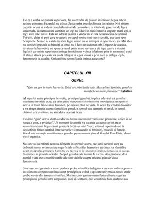 Fie ca e vorba de planuri superioare, fie ca e vorba de planuri inferioare, legea este in
actiune constant. Hazardul nu exista. Zeita oarba este desfiintata de ratiune. Noi sintem
capabili acum sa vedem cu ochi luminati de cunoastere ca totul este guvernat de legea
universala, ca nemasurata cantitate de legi nu-i decit o manifestare a singurei mari legi, a
legii care este Tot-ul. Este un adevar ca nici o vrabie nu exista necunoscuta de spiritul
Tot-ului, chiar si perii care se gasesc pe capul nostru sint exact socotiti, asa cum spun
Scripturile. Nimic nu exista in afara legii, nimic nu se intimpla in opozitie cu ea. Mai ales
nu comiteti greseala sa banuiti ca omul nu-i decit un automat orb. Departe de aceasta,
invataturile hermetice ne spun ca omul poate sa se serveasca de lege pentru a stapini
legile si ca vointa superioara invinge intotdeauna vointa inferioara pina in momentul cind
el atinge starea prin care ea cauta refugiu in legea insasi si prin care ea obliga legile,
fenomenele sa asculte. Sesizati bine semnificatia intima a acestora?
CAPITOLUL XIII
GENUL
"Este un gen in toate lucrurile. Totul are principiile sale. Masculin si feminin, genul se
manifesta in toate planurile." Kybalion
Al saptelea mare principiu hermetic, principiul genului, implica adevarul ca genul se
manifesta in orice lucru, ca principiile masculin si feminin sint intotdeauna prezente si
active in toate fazele unui fenomen, pe oricare plan de viata. In acest loc credem folositor
a va atrage atentia asupra faptului ca genul, in sensul sau hermetic si sexul, in sensul
obisnuit al cuvintului, nu sint deloc acelasi lucru.
Cuvintul "gen" deriva dintr-o radacina latina insemnind "zamislire, procreere, a face sa se
nasca, a crea, a produce". Un moment de atentie va va arata ca acest cuvint are o
semnificatie mai larga si mai generala decit cuvintul "sex", ultimul raportindu-se la
deosebirile fizice existind intre lucrurile vii (masculin si feminin), masculi si femele.
Sexul este o simpla manifestare a genului pe un anumit plan al Marelui Plan Fizic, planul
vietii organice.
Noi am voi sa retineti aceasta diferenta in spiritul vostru, caci unii scriitori care au
dobindit numai o cunoastere superficiala a filozofiei hermetice au cautat sa identifice
acest al saptelea principiu hermetic cu teoriile si invataturile straine, fanteziste si adesea
blamatorii in privinta sexului. Scopul genului este numai de a crea, de a produce, de a
zamisli viata etc si manifestarile sale sint vizibile asupra oricarui plan de viata
fenomenala.
Sint oarecare greutati ca sa se produca probe stiintifice in legatura cu acest subiect, pentru
ca stiinta nu a recunoscut inca acest principiu ca avind o aplicare universala, totusi unele
probe provin din izvoare stiintifice. Mai intii, noi gasim o manifestare foarte sigura a
principiului genului intre corpusculi, ioni si electroni, care constituie baza materiei asa
 