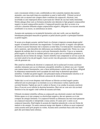 cum o recunoaste stiinta si care, combinindu-se intr-o anumita maniera dau nastere
atomului, care insa mult timp era considerat ca unul si indivizibil. Ultimul cuvint al
stiintei este ca atomul este compus dintr-o multime de corpusculi, electroni, ioni,
invirtindu-se unii imprejurul altora si prevazuti de vibratii de cea mai inalta intensitate.
Stiinta adauga chiar cum ca formarea atomului este datorata in fapt gruparii corpusculilor
negativi in jurul corpusculilor pozitivi. Corpusculii pozitivi par deci sa existe si sa
exercite o anumita influenta asupra corpusculilor negativi, obligindu-i sa execute anumite
combinatii si sa creeze, sa zamisleasca un atom.
Aceasta este asemenea cu invataturile hermetice cele mai vechi, care au identificat
intotdeauna principiul masculin al genului ca polul electric pozitiv si principiul feminin
ca polul negativ.
Si acum ceva despre aceasta: spiritul lumii si-a format o impresie eronata despre polul
negativ al materiei electrizate sau magnetizate. Cuvintele pozitiv si negativ sint aplicate
de stiinta la aceste fenomene intr-o maniera cu totul falsa. Cuvintul pozitiv inseamna ceva
real si puternic, spre deosebire de slabiciunea sau irealitatea negativului. Nimic nu e mai
departat de realitate decit in ceea ce priveste fenomenele electrice. Ceea ce se numeste
polul negativ al zilei este in realitate polul in care si prin care se manifesta generarea si
producerea de noi forme de energie. Autorii stiintifici mai competenti se servesc acum de
cuvintul catod in loc de pol negativ. Acest cuvint vine din greceste si inseamna: coborire,
cale de generare etc.
Din catod ies multimea de electroni si corpusculi; de la acelasi pol izvorasc aceleraze
catodice minunate care au revolutionat conceptiile stiintifice in ultimii zece ani. Catodul
este mama tuturor fenomenelor, care a facut nefolositoare vechile carti de fizica, obligind
la inlaturarea numeroaselor teorii acceptate de mult timp in domeniul speculatiei
stiintifice. Catodul sau polul negativ este principiul mama al fenomenelor electrice si al
formelor de materie celor mai delicate cunoscute de stiinta pina azi.
Vedeti deci ca noi avem dreptate cind refuzam sa folosim cuvintul negativ pentru
subiectul care ne preocupa si sa insistam ca sa se inlocuiasca vechea expresie prin
cuvintul feminin. Faptele pe care le vedem in fiecare zi ne conduc la aceasta concluzie
fara a fi nevoie sa ne referim la doctrina hermetica. Deci noi ne vom servi de cuvintul
feminin in loc de negativ cind vorbim de aceasta activitate.
Ultimele invataturi stiintifice afirma ca corpusculii sau electronii creatori sint feminini.
Stiinta spune ca ei sint compusi cu electricitate negativa, dar noi spunem ca ei sint
compusi de energie feminina. Un corpuscul feminin se detaseaza sau mai exact paraseste
un corpuscul masculin si intreprinde o noua cariera. El cauta activ o unire cu un
corpuscul masculin, fiind impins la aceasta de impulsia naturala de a crea noi forme de
materie si de energie. Un autor cunoscut merge mai departe si afirma ca acest corpuscul
cauta aceasta unire prin propria sa vointa. Aceasta unire constituie baza celei mai mari
parti din activitatea lumii chimice.
 