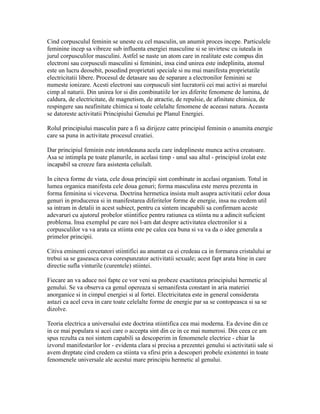 Cind corpusculul feminin se uneste cu cel masculin, un anumit proces incepe. Particulele
feminine incep sa vibreze sub influenta energiei masculine si se invirtesc cu iuteala in
jurul corpusculilor masculini. Astfel se naste un atom care in realitate este compus din
electroni sau corpusculi masculini si feminini, insa cind unirea este indeplinita, atomul
este un lucru deosebit, posedind proprietati speciale si nu mai manifesta proprietatile
electricitatii libere. Procesul de detasare sau de separare a electronilor feminini se
numeste ionizare. Acesti electroni sau corpusculi sint lucratorii cei mai activi ai marelui
cimp al naturii. Din unirea lor si din combinatiile lor ies diferite fenomene de lumina, de
caldura, de electricitate, de magnetism, de atractie, de repulsie, de afinitate chimica, de
respingere sau neafinitate chimica si toate celelalte fenomene de aceeasi natura. Aceasta
se datoreste activitatii Principiului Genului pe Planul Energiei.
Rolul principiului masculin pare a fi sa dirijeze catre principiul feminin o anumita energie
care sa puna in activitate procesul creatiei.
Dar principiul feminin este intotdeauna acela care indeplineste munca activa creatoare.
Asa se intimpla pe toate planurile, in acelasi timp - unul sau altul - principiul izolat este
incapabil sa creeze fara asistenta celuilalt.
In citeva forme de viata, cele doua principii sint combinate in acelasi organism. Totul in
lumea organica manifesta cele doua genuri; forma masculina este mereu prezenta in
forma feminina si viceversa. Doctrina hermetica insista mult asupra activitatii celor doua
genuri in producerea si in manifestarea diferitelor forme de energie, insa nu credem util
sa intram in detalii in acest subiect, pentru ca sintem incapabili sa confirmam aceste
adevaruri cu ajutorul probelor stiintifice pentru ratiunea ca stiinta nu a adincit suficient
problema. Insa exemplul pe care noi l-am dat despre activitatea electronilor si a
corpusculilor va va arata ca stiinta este pe calea cea buna si va va da o idee generala a
primelor principii.
Citiva eminenti cercetatori stiintifici au anuntat ca ei credeau ca in formarea cristalului ar
trebui sa se gaseasca ceva corespunzator activitatii sexuale; acest fapt arata bine in care
directie sufla vinturile (curentele) stiintei.
Fiecare an va aduce noi fapte ce vor veni sa probeze exactitatea principiului hermetic al
genului. Se va observa ca genul opereaza si semanifesta constant in aria materiei
anorganice si in cimpul energiei si al fortei. Electricitatea este in general considerata
astazi ca acel ceva in care toate celelalte forme de energie par sa se contopeasca si sa se
dizolve.
Teoria electrica a universului este doctrina stiintifica cea mai moderna. Ea devine din ce
in ce mai populara si acei care o accepta sint din ce in ce mai numerosi. Din ceea ce am
spus rezulta ca noi sintem capabili sa descoperim in fenomenele electrice - chiar la
izvorul manifestarilor lor - evidenta clara si precisa a prezentei genului si activitatii sale si
avem dreptate cind credem ca stiinta va sfirsi prin a descoperi probele existentei in toate
fenomenele universale ale acestui mare principiu hermetic al genului.
 
