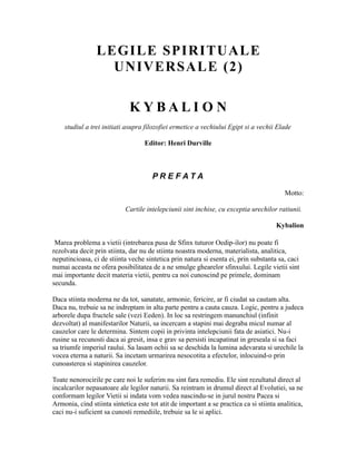 LEGILE SPIRITUALE
UNIVERSALE (2)
K Y B A L I O N
studiul a trei initiati asupra filozofiei ermetice a vechiului Egipt si a vechii Elade
Editor: Henri Durville
P R E F A T A
Motto:
Cartile intelepciunii sint inchise, cu exceptia urechilor ratiunii.
Kybalion
Marea problema a vietii (intrebarea pusa de Sfinx tuturor Oedip-ilor) nu poate fi
rezolvata decit prin stiinta, dar nu de stiinta noastra moderna, materialista, analitica,
neputincioasa, ci de stiinta veche sintetica prin natura si esenta ei, prin substanta sa, caci
numai aceasta ne ofera posibilitatea de a ne smulge ghearelor sfinxului. Legile vietii sint
mai importante decit materia vietii, pentru ca noi cunoscind pe primele, dominam
secunda.
Daca stiinta moderna ne da tot, sanatate, armonie, fericire, ar fi ciudat sa cautam alta.
Daca nu, trebuie sa ne indreptam in alta parte pentru a cauta cauza. Logic, pentru a judeca
arborele dupa fructele sale (vezi Eeden). In loc sa restringem manunchiul (infinit
dezvoltat) al manifestarilor Naturii, sa incercam a stapini mai degraba micul numar al
cauzelor care le determina. Sintem copii in privinta intelepciunii fata de asiatici. Nu-i
rusine sa recunosti daca ai gresit, insa e grav sa persisti incapatinat in greseala si sa faci
sa triumfe imperiul raului. Sa lasam ochii sa se deschida la lumina adevarata si urechile la
vocea eterna a naturii. Sa incetam urmarirea nesocotita a efectelor, inlocuind-o prin
cunoasterea si stapinirea cauzelor.
Toate nenorocirile pe care noi le suferim nu sint fara remediu. Ele sint rezultatul direct al
incalcarilor nepasatoare ale legilor naturii. Sa reintram in drumul direct al Evolutiei, sa ne
conformam legilor Vietii si indata vom vedea nascindu-se in jurul nostru Pacea si
Armonia, cind stiinta sintetica este tot atit de important a se practica ca si stiinta analitica,
caci nu-i suficient sa cunosti remediile, trebuie sa le si aplici.
 