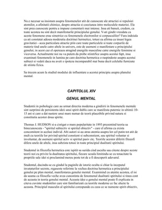 Nu e necesar sa insistam asupra fenomenelor atit de cunoscute ale atractiei si repulsiei
atomilor, a afinitatii chimice, despre atractia si coeziunea intre moleculele materiei. Ele
sint prea cunoscute pentru a impune comentarii mai intense. Insa ati banuit, credem, ca
toate acestea nu sint decit manifestarile principiului genului. V-ati gindit vreodata ca
aceste fenomene erau simetrice cu fenomenele electronilor si corpusculilor? Fara indoiala
ca ati constatat adesea moderatia doctrinei hermetice, totusi ea afirma ca insasi legea
gravitatiei - acea particulara atractie prin care toate particulele si toate corpurile de
materie tind unele catre altele in univers, este de asemeni o manifestare a principiului
genului; in acest caz el opereaza atragind energiile masculine catre energiile feminine si
viceversa. Actualmente noi nu va putem da probe stiintifice asupra acestui fapt, insa
examinati fenomenele in lumina pe care doctrina hermetica o raspindeste asupra acestui
subiect si vedeti daca nu aveti o ipoteza incomparabil mai buna decit celelalte furnizate
de stiinta fizica.
Sa trecem acum la studiul modului de influentare a acestui principiu asupra planului
mental.
CAPITOLUL XIV
GENUL MENTAL
Studentii in psihologie care au urmat directia moderna a gindiirii in fenomenele mentale
sint surprinsi de persistenta ideii unui spirit dublu care se manifesta puternic in ultimii 10-
15 ani si care a dat nastere unui mare numar de teorii plauzibile privind natura si
constitutia acestor doua spirite.
Thomas J. HUDSON si-a cistigat o mare popularitate in 1893 prezentind teoria sa
binecunoscuta - "spiritul subiectiv si spiritul obiectiv" - care el afirma ca exista
concomitent in acelasi individ. Alti autori si-au atras atentia asupra lor cel putin tot atit de
mult cu teoriile lor privind spiritul constient si subconstient, sau spiritul voluntar si
involuntar, de asemeni spiritul activ si spiritul pasiv etc. Teoriile acestor diferiti filozofi
difera unele de altele, insa subzista totusi in toate principiul dualitatii spiritului.
Studentul in filozofia hermetica este ispitit sa surida cind asculta sau citeste despre aceste
teorii noi cu privire la dualitatea spiritului, fiecare scoala limitindu-se cu tenacitate la
propriile sale idei si proclamind mereu peste tot de a fi descoperit adevarul.
Studentul, ducindu-se cu gindul la paginile de istorie oculta si chiar la inceputul
invataturilor secrete, regaseste referinte la vechea doctrina hermetica a principiului
genului pe plan mental, manifestarea genului mental. Examinind cu atentie acestea, el isi
da seama ca filosofia veche avea cunostinta de fenomenul dualitatii spiritului si tinea cont
de aceasta in teoria genului mental. Aceasta idee a genului mental poate fi explicata in
citeva cuvinte studentilor care sint familiarizati cu teoriile moderne ce fac aluzie la
aceasta. Principiul masculin al spiritului corespunde cu ceea ce se numeste spirit obiectiv,
 