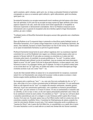 spirit constient, spirit voluntar, spirit activ etc, in timp ce principiul feminin al spiritului
corespunde cu ceea ce se numeste spirit subiectiv, spirit subconstient, spirit involuntar,
spirit pasiv etc.
Invataturile hermetice nu accepta numeroasele teorii moderne privind natura celor doua
faze ale spiritului, la fel cum ele nu accepta un mare numar de fapte atribuite celor doua
aspecte respective ale sale, unele din aceste teorii fiind superficiale si incapabile sa
furnizeze experiente si demonstratii concludente. Elevii lui Hudson remarcara acest
rationament care se gaseste la inceputul celui de al doilea capitol al legii fenomenelor
psihice, pe care o redam:
"Limbajul mistic al filosofilor hermetisti descopera aceeasi idee generala care e dualitatea
spiritului."
Daca dr.Hudson si-ar fi consacrat timp si osteneala sa descifreze putin limbajul mistic al
filosofilor hermetisti, el ar fi putut cistiga limpezime cu privire la dualitatea spiritului, dar
atunci, fara indoiala, lucrarea sa foarte interesanta n-ar mai fi fost scrisa. Sa vedem acum
ce ne spun invatamintele hermetice cu privire la genul mental:
Profesorii hermetisti incep lectia la acest subiect rugind pe elevi sa examineze raportul
constiintei lor cu eul lor.Studentul este rugam sa-si dirijeze atentia asupra eului care se
gaseste in fiecare individ. El este adus sa constate ca constiinta sa ii arata mai intii
existenta eului (moi); el conchide in aceasta problema ca: "eu sint". La prima vedere
aceasta afirmatie pare ultimul cuvint al constiintei, insa un examen mai atent descopera
faptul ca acest "eu sint" poate fi divizat in doua parti distincte, in doua aspecte care, desi
lucreaza in unire si in conjugare intima, pot fi separate. In timp ce la primul contact pare
ca nu exista decit un "je" egal sine, un studiu mai adinc si mai atent descopera pe linga
existenta acestuia si pe cea a unui "moi" = eu.
Acesti doi frati mentali difera in natura lor si in caracteristicile lor reciproce; examenul
naturii lor si al fenomenelor care emana de la aceeasi vointa ar putea sa arunce o mare
lumina asupra multor probleme de influenta mentala.
Sa incepem prin a analiza pe "moi " = eu, care este frecvent confundat de elev cu "je" =
sine, atita timp cit el nu a extins cercetarea pina la labirintul constiintei. Un om analizeaza
fiinta sa sub aspectul sau de "moi" ca compus din anumite sentimente, anumite gusturi,
obiceiuri, ticuri sau caracteristici particulare, care contribuie sa formeze personalitatea
sau pe "moi", pe care semenii si el insusi il cunosc. El stie ca sentimentele si emotiile sale
se schimba, ca ele se nasc si mor, ca ele sint supuse principiului polaritatii care il duce de
la un sentiment extrem la unul contrar. El considera ca "moi" = eul sau nu-i alt lucru decit
o anumita cunostinta pe care el a cistigat-o si care formeaza astfel o parte din el insusi.
Acesta-i Eul unui om. Se poate spune insa ca Eul (Moi) multor indivizi consta mai ales in
constiinta corpului si poftelor fizice. Constiinta lor fiind patrunsa de natura corpului lor,
viata lor este practic dirijata in acest sens. Unii oameni merg pina acolo sa gindeasca ca
"masina lor fizica" este o parte din Eul (Moi) lor, ei considerind-o ca o parte din ei insisi.
Un autor hermetist a scris cu mult adevar ca omul este format din trei lucruri esentiale:
 
