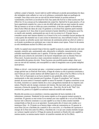 sufletul, corpul si hainele. Acesti indivizi astfel imbracati ar pierde personalitatea lor daca
din intimplare niste salbatici ar veni sa le jefuiasca vestmintele dupa un naufragiu de
exemplu. Insa chiar aceia care nu sint atit de strimt limitati in aceasta notiune a
vestmintelor, cred ferm ca invelisul lor fizic face parte din Eul lor si chiar acesta este Eul
(Moi) lor. Ei nu concep un Eu independent de corpul lor. Spiritul lor le pare practic a fi un
lucru apartinind corpului lor, ceea ce este de altfel adevarat intr-un mare numar de cazuri.
Dar pe masura ce un om se ridica pe scara constiintei, el devine capabil sa deosebeasca
ideea Eului (Moi) de ideea de corp. El gindeste ca invelisul fizic apartine partii mentale
care se gaseste in el. Insa chiar in acest moment el poate identifica in intregime acest Eu
cu starile sale mentale, sentimentele pe care le stie ca exista in el. El poate insa sa
considere aceste stari interne identice cu el insusi in loc sa le considere lucruri produse de
o mica parte din mentalul sau si care exista in interiorul sau, insa nefiind el insusi. El mai
vede ca poate sa schimbe aceste stari interioare de sentimente printr-un efort al vointei si
ca el poate sa produca un sentiment sau o stare de natura exact opusa. Totusi isi da seama
ca este intotdeauna acelasi Eu (Moi) care exista.
Astfel, la capatul unui anumit timp el devine capabil sa puna la o parte diversele sale stari
mentale, emotiile sale, sentimentele sale, obiceiurile si calitatile, caracteristicile si toate
celelalte manifestari mentale care ii apartin. El devine capabil sa considere ca el face
parte din acea colectie de curiozitati si de lucruri stinjenitoare care se cheama Non-eul
(Non-moi). Aceasta necesita o mare concentrare mentala si o putere de analiza
considerabila din partea elevului. Totusi lucrarea este posibila pentru adept; chiar acei
care nu sint atit de inaintati, sint susceptibili sa vada in imaginatie cum se poate indeplini
acest proces.
Odata ce elevul - cum tocmai am spus - a terminat sa puna la o parte sentimentele care
ocupa spiritul sau ca fiind ale Non-eului, el baga de seama ca este in posesia constienta a
unei Fiinte pe care o poate analiza sub dublul aspect al ei, adica al lui Eu (Moi) si al lui Je
- Sine. Eul va fi perceput ca un lucru mental in care gindurile, ideile, emotiile,
sentimentele si alte stari mentale pot fi produse. El poate fi considerat "sin" interior
mental; de aceea anticii il numeau capabil sa nasca fii mentali. El aparea constiintei ca un
Eu dotat, inzestrat cu o putere latenta de a crea o progenitura mentala de nu importa care
natura. Puterile sale de energie creatoare sint imense. Ba mai mult, pare ca el primeste
oarecum o forma de energie fie a tovarasului sau - Sine (Je), fie de la alti "Sini" (Je)
exteriori lui, pentru a fi capabil sa realizeze material creatiile sale mentale.
Rezulta din acestea ca se constituie o enorma capacitate de lucru mentala si de
indeminare creatoare. Studentul isi da seama repede ca el nu gaseste numai aceasta in
constiinta. El gaseste ca mai exista Ceva mental care este capabil de a voi ca Eul (Moi) sa
lucreze intr-o directie creatoare si ca este capabil sa se tina in afara creatiei mentale
comportindu-se fata de ea ca un spectator. Aceasta parte din el insusi este condus sa o
numeasca Sine - Je. El poate sa se bazeze dupa vointa pe cunoasterea sa. El gaseste in
acest Sine (Je) nu o facultate de a zamisli si de a crea activ, ci o facultate de a proiecta o
energie de la Sine (Je) catre Eu (Moi), o facultate de a voi pe care creatia mentala incepe
sa-i urmeze regulat cursul ei. El baga de seama de asemeni ca Sinele (Je) este capabil sa
ramina neutru, sa ramina martor inactiv al creatiilor mentale ale lui Eu (Moi).
 