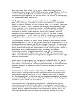 Acest dublu aspect al spiritului se gaseste in orice individ. Sinele (Je) reprezinta
principiul masculin al genului mental. Eul (Moi) reprezinta principiul feminin. Sinele (Je)
este aspectul fiintei; Eul (Moi) este aspectul devenirii. Veti observa ca principiul
corespondentei opereaza pe acest plan in acelasi mod cu care opereaza pe marele plan pe
care se indeplineste creatia universurilor.
Cele doua planuri sint de natura asemanatoare, desi ele sint profund diferite ca grad.
"Cum este sus, este si jos, ceea ce este jos, este ca si ceea ce este sus". Aceste diferite
aspecte ale spiritului, principiul masculin si feminin, Sinele (Je) si Eul (Moi), considerate
in legatura cu fenomenele psihice si mentale bine cunoscute, dau maiestria-cheie, care
permite sa patrunzi pina in regiunile necunoscute si profund obscure ale manifestarii
mentale. Principiul genului mental arata adevarul care se ascunde in intensa cimpie a
fenomenelor de influenta mentala. Principiul feminin tinde constant sa primeasca
impulsuri, in timp ce principiul masculin tinde sa le dea si sa le exprime. Principiul
feminin lucreaza pentru a zamisli ginduri, idei noi, el isi asuma lucrarea imaginatiei.
Principiul masculin se multumeste sa-si asume munca "vointei" in diferitele sale faze.
Principiul feminin, chiar lipsit de ajutorul activ al vointei principiului masculin, este apt
sa zamisleasca energii mentale care sint rezultatul impulsiunilor primite de afara, in loc sa
produca creatii mentale originale. Indivizii care sint capabili sa acorde o atentie continua
si sa gindeasca constant la subiect intrebuinteaza cele doua principii mentale: principiul
feminin pentru lucrul unei generari mentale active si vointa masculina pentru a stimula si
pentru a intari partea creatoare a spiritului. Marea majoritate a indivizilor nu
intrebuinteaza in realitate principiul masculin decit foarte slab; ei se multumesc sa
traiasca conform gindurilor si ideilor trimise in al lor Eu (Moi) de catre spiritul altor
indivizi (sefi, comandanti, oameni cu vointa puternica), deci primii traiesc si creaza dupa
porunca si influenta altora.
Intentia noastra nu este sa insistam mult asupra acestei parti a subiectului, care se poate
studia in orice lucrare buna de psihologie cu cheia pe care am dat-o in ceea ce priveste
genul mental. Acela care studiaza fenomenele psihice este instruit de fenomenele minunat
clasate ale Telepsihiei, de transmiterea gindirii, de influenta mentala, de sugestie, de
hipnotism etc.
Un mare numar de oameni au cautat o explicatie a acestor diferite faze de fenomene in
teoriile diferitilor pfoesori care preconizeaza dualitatea spiritului. Ei au dreptate intr-o
anumita masura, caci reiese foarte clar in aceste fenomene o manifestare a celor doua
faze distincte ale activitatii mentale, insa, daca se analizeaza aceasta dualitate spirituala in
lumina invataturilor hermetice privind vibratiile si genul mental, se vede ca cheia pe care
ei o cauta se gaseste de mult timp la indemina lor.
In fenomenul telepatiei se vede cum energia vibratorie a principiului masculin este
proiectata catre principiul feminin al altui individ si cum acesta din urma isi insuseste
germenul, simburele de gindire si ii permite acestuia sa se dezvolte pina la maturitatea lui
completa. Sugestia si hipnotismul opereaza activ (functioneaza) in acelasi mod ca mai
sus, adica principiul masculin al individului care da sugestia, indreapta un curent de
 