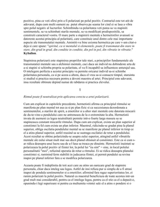 pozitive, pina ce veti sfirsi prin a fi polarizati pe polul pozitiv. Contrariul este tot atit de
adevarat, dupa cum multi oameni au putut observa pe seama lor cind ei se lasa a vibra
spre polul negativ al lucrurilor. Schimbindu-va polaritatea veti putea sa va stapiniti
sentimentele, sa va schimbati starile mentale, sa va modificati predispozitiile, sa
construiti caracterul vostru. O mare parte a stapinirii mentale a hermetistilor avansati se
datoreste acestui principiu al polaritatii, care constituie unul dintre cele mai importante
aspecte ale transmutatiei mentale. Amintiti-va bine axioma hermetica pe care v-am citat-o
deja si care spune: "spiritul, ca si mentalul si elementele, poate fi transmutat din stare in
stare, din grad in grad, din conditie in conditie, din pol in pol, din vibratie in vibratie."
Kybalion.
Stapinirea polarizarii este stapinirea propriilor tale stari, a principiilor fundamentale ale
transmutatiei mentale sau a alchimiei mentale, caci daca un individ nu dobindeste arta de
a-si stapini si schimba propria sa polaritate, el va fi incapabil sa influenteze anturajul sau.
O intelegere perfecta a acestui principiu va permite oricarui individ sa-si schimbe
polaritatea personala, ca si pe aceea a altora, daca el vrea sa-si consacre timpul, staruinta
si studiul si practica necesara pentru a deveni maestru al artei. Principiul este adevarat,
insa rezultate obtinute depind numai de rabdarea si practica elevului.
§
Ritmul poate fi neutralizat prin aplicarea corecta a artei polarizarii.
Cum am explicat in capitolele precedente, hermetistii afirma ca principiul ritmului se
manifesta pe plan mental tot asa ca si pe plan fizic si ca succesiunea dezordonata a
sentimentelor, a starilor de spirit, a emotiilor si a altor stari mentale este datorata miscarii
de du-te-vino a pendulului care ne antreneaza de la o extremitate la alta. Hermetistii
invata de asemeni ca legea neutralitatii permite intr-o foarte larga masura sa se
stapineasca constant miscarile ritmului. Dupa cum am explicat, exista un plan superior al
constiintei la fel cum exista un plan inferior. Maestrul, ridicindu-se gradat pina la planul
superior, obliga oscilatia pendulului mental sa se manifeste pe planul inferior in timp ce
el a atins planul superior, astfel reusind sa se sustraga oscilatiei de retur a pendulului.
Acest rezultat se obtine polarizindu-se asupra eului superior, atingind astfel vibratiile
mentale ale eului situat mult mai sus decit planul obisnuit al constiintei. Este ca si cum s-
ar ridica deasupra unui lucru sau de a-l lasa sa treaca pe dinainte. Hermetistii inaintati se
polarizeaza la polul pozitiv al fiintei lor, la polul lui "eu sint" = sine, in locul polului
personalitatii "moi", refuzind operatia de retur a ritmului. Ei se ridica deasupra planului
constiintei si, raminind ferm stabiliti in judecarea fiintei, ei permit pendulei sa revina
inapoi pe planul inferior fara a se modifica polarizarea.
Aceasta poate fi indeplinita de toti acei care au atins un oarecare grad de stapinire
personala, chiar daca inteleg sau legea. Astfel de insi refuza pur si simplu de a fi atrasi
inapoi de pendula sentimentelor si a emotiilor; afirmind fara ragaz superioritatea lor, ei
ramin polarizati la polul pozitiv. Natural ca maestrul beneficiaza de toate acestea intr-un
grad mult mai considerabil, pentru ca el intelege legea, pentru ca el stie ca el a depasit-o,
opunindu-i legi superioare si pentru ca multumita vointei sale el a atins o pondere si o
 