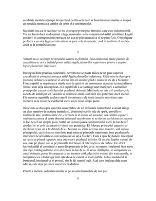 soliditate mentala aproape de necrezut pentru acei care se lasa balansati inainte si inapoi
de pendula mentala a starilor de spirit si a sentimentelor.
Nu uitati insa ca in realitate voi nu distrugeti principiul ritmului, care este indestructibil.
Voi nu faceti decit sa dominati o lege opunindu-i alta si mentinind astfel echilibrul. Legile
ponderii si contraponderii opereaza tot asa pe plan mental ca si pe plan fizic. O intelegere
perfecta a acestor legi permite oricui sa para ca le stapineste, cind in realitate el nu face
decit sa le contrabalanseze.
§
Nimeni nu se sustrage principiului cauzei si efectului. Insa exista mai multe planuri de
cauzalitate si orice individ poate utiliza legile planurilor superioare pentru a stapini
legile planurilor inferioare.
Intelegind bine practica polarizarii, hermetistul se poate ridica pe un plan superior
cauzalitatii si contrabalanseaza astfel legile planurilor inferioare. Ridicindu-se deasupra
planului ordinar al cauzelor, el devine intr-un anumit grad o cauza in loc de a fi cauzat.
Fiind capabil sa stapineasca starile sale de spirit si de sentimente si putind sa neutralizeze
ritmul, cum deja am explicat, el e capabil de a se sustrage unei mari parti a actiunilor
principiului cauzei si al efectului pe planul obisnuit. Multimile se lasa a fi conduse, ele
asculta de anturajul lor. Vointele si dorintele altora sint mult mai puternice decit ale lor.
Ele suporta sugestiile acelora care ii inconjoara si de toate cauzele exterioare care
incearca sa le miste pe esichierul vietii ca pe niste simpli pioni.
Ridicindu-se deasupra cauzelor susceptibile de a-l influenta, hermetistul avansat atinge
un plan superior de actiune mentala si, dominind starile sale de spirit, emotiile si
tendintele sale, sentimentele etc, el creaza in el insusi un caracter, noi calitati si puteri,
multumita carora el poate domina anturajul sau obisnuit si sa devina astfel practic jucator
in loc de a fi un simplu pion. Astfel de oameni joaca constient rolul vietii in loc de a fi
condusi ici si colo de puteri si vointe mai puternice. Ei folosesc principiul cauzei si al
efectului in loc de a fi utilizati de el. Natural ca, chiar cei mai mari maestri, sint supusi
principiului, caci el nu se manifesta mai putin pe planurile superioare, insa pe planurile
inferioare de activitate ei sint stapini in loc de a fi sclavi. Cum a spus Kybalion: inteleptul
serveste pe planul superior, insa este servit pe planul inferior. El asculta legilor venind de
sus, insa pe planul sau si pe planurile inferioare el este stapin si da ordine. De altfel,
lucrind astfel el constituie o parte din principiu in loc de a i se opune. Inteleptul face parte
din lege. Intelegind bine, el o utilizeaza in loc de a-i fi sclav. Inteleptul, in comparatie cu
omul obisnuit, poate fi comparat cu un inotator abil, plecind si venind din toate partile, in
comparatie cu o buturuga care este dusa de curent in toate partile. Totusi inotatorul si
busteanul, inteleptul ca si prostul, sint la fel supusi legii. Acel care intelege deja acest
adevar, este deja pe calea maestriei. Kybalion.
Pentru a incheia, solicitam atentie si pe axioma hermetica de mai jos:
§
 