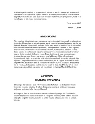In stiintele psihice trebuie sa te conformezi, trebuie sa practici ceea ce stii, trebuie sa-ti
conformezi viata constiintei. Faptele conteaza in domeniul ideal ca si in viata materiala.
Legile Kybalionului sint ideal frumoase, insa daca nu le realizam prin practica, vor fi ca o
masa bogata in fata careia murim de foame.
Paris, martie 1917
Albert L. Caillet
INTRODUCERE
Nici o parte a stiintei oculte nu s-a conservat mai pretios decit fragmentele invatamintelor
hermetice. Ele au ajuns la noi prin sute de secole care s-au scurs de la moartea marelui lor
fondator, Hermes Trismegistul, scriitorul Zeilor, care a trait in vechiul Egipt in zilele cind
rasa actuala a oamenilor era in copilaria sa. Contemporan cu Abraham si, daca legenda
este adevarata, instructorul acestui venerabil intelept, Hermes era si este inca Marele
Soare Central al ocultismului, ale carui raze au servit sa lumineze minunatele invataturi
care au fost promulgate de la acea epoca. Toate doctrinele de baza care se ataseaza
invataturii ezoterice a fiecarei rase se urca pina la Hermes. Chiar cele mai vechi
invataminte ale Indiei au neindoios radacinile in invatamintele hermetice originale. Din
regiunea Gangelui nenumarati ocultisti avansati s-au dus in Egipt si au venit a se aseza
linga Maestru. Si obtinura de la el cheia universala care explica si concilia divergentele
lor de vederi. Astfel doctrina secreta si-a pus bazele in mod clar. Din alte tari au venit
numeroase personalitati - savanti si toti considerara pe Hermes Maestrul Maestrilor.
CAPITOLUL I
FILOZOFIA HERMETICA
Sfatuim pe elevii nostri - cum este recomandat in Kybalion - sa studieze invatatura
hermetica cu umila atitudine de adept, desi poarta numele de initiat care munceste
totdeauna la picioarele lui Hermes Maestrul.
Mai departe, dam un mare numar de maxime, axiome si precepte ale Kybalionului
insotite de explicatii si clarificarile care ni s-au parut necesare pentru a-l face mai usor
inteligibil adeptilor modrni, mai ales ca textul original este dinadins scris in termeni
obscuri.
 