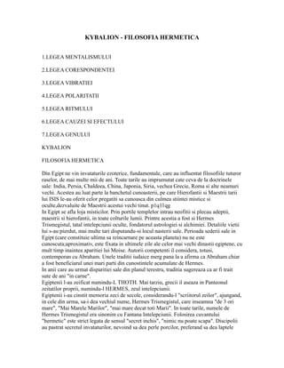 KYBALION - FILOSOFIA HERMETICA
1.LEGEA MENTALISMULUI
2.LEGEA CORESPONDENTEI
3.LEGEA VIBRATIEI
4.LEGEA POLARITATII
5.LEGEA RITMULUI
6.LEGEA CAUZEI SI EFECTULUI
7.LEGEA GENULUI
KYBALION
FILOSOFIA HERMETICA
Din Egipt ne vin invataturile ezoterice, fundamentale, care au influentat filosofiile tuturor
raselor, de mai multe mii de ani. Toate tarile au imprumutat cate ceva de la doctrinele
sale: India, Persia, Chaldeea, China, Japonia, Siria, vechea Grecie, Roma si alte neamuri
vechi. Acestea au luat parte la banchetul cunoasterii, pe care Hierofantii si Maestrii tarii
lui ISIS le-au oferit celor pregatiti sa cunoasca din culmea stiintei mistice si
oculte,dezvaluite de Maestrii acestui vechi tinut. p1q11qg
In Egipt se afla loja misticilor. Prin portile templelor intrau neofitii si plecau adeptii,
maestrii si hierofantii, in toate colturile lumii. Printre acestia a fost si Hermes
Trismegistul, tatal intelepciunii oculte, fondatorul astrologiei si alchimiei. Detaliile vietii
lui s-au pierdut, mai multe tari disputandu-si locul nasterii sale. Perioada sederii sale in
Egipt (care constituie ultima sa reincarnare pe aceasta planeta) nu ne este
cunoscuta;aproximativ, este fixata in ultimele zile ale celor mai vechi dinastii egiptene, cu
mult timp inaintea aparitiei lui Moise. Autorii competenti il considera, totusi,
contemporan cu Abraham. Unele traditii iudaice merg pana la a afirma ca Abraham chiar
a fost beneficiarul unei mari parti din cunostintele acumulate de Hermes.
In anii care au urmat disparitiei sale din planul terestru, traditia sugereaza ca ar fi trait
sute de ani "in carne".
Egiptenii l-au zeificat numindu-L THOTH. Mai tarziu, grecii il aseaza in Panteonul
zeitatilor proprii, numindu-l HERMES, zeul intelepciunii.
Egiptenii i-au cinstit memoria zeci de secole, considerandu-l "scriitorul zeilor", ajungand,
in cele din urma, sa-i dea vechiul nume, Hermes Trismegistul, care inseamna "de 3 ori
mare", "Mai Marele Marilor", "mai mare decat toti Marii". In toate tarile, numele de
Hermes Trismegistul era sinonim cu Fantana Intelepciunii. Folosirea cuvantului
"hermetic" este strict legata de sensul "secret inchis", "nimic nu poate scapa". Discipolii
au pastrat secretul invataturilor, nevoind sa dea perle porcilor, preferand sa dea laptele
 