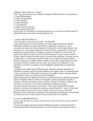 Templului, chiar inainte de a le atinge.
Cele 7 Legi hermetice pe care se bazeaza intreaga filosofie hermetica sunt urmatoarele:
1. Legea Mentalismului.
2. Legea Corespondentei.
3. Legea Vibratiei.
4. Legea Polaritatii.
5. Legea Ritmului.
6. Legea Cauzei si Efectului.
7. Legea Genului (distinctia).
Aceste Legi vor fi discutate si comentate pe masura ce vom avansa in lectiile noastre; in
capitolul prezent vom da doar o scurta explicatie a lor.
.......
1. LEGEA MENTALISMULUI
"Totul este Spirit; Universul este mental" - KYBALION
Legea implica adevarul ca totul este Spirit. Ea explica faptul ca totul este realitate
substantiala, aflandu-se in toate manifestarile si aparentele exterioare, pe care le
cunoastem sub numele de Univers material. Fenomene ale vietii, Energie, Materie, intr-
un cuvant, tot ce este aparent simturilor noastre este Spirit, incognoscibil in el Insusi si
indefinibil; insa acesta poate fi considerat si gandit ca un Spirit Universal, Infinit. Ea
explica chiar faptul ca Lumea sau Universul Fenomenal nu-i decat o creatie mentala a
Totului, subiect al legilor lucrurilor create, Universul fiind considerat, in intregul sau sau
in partile sale, ca o experienta in Spiritul Totului, in acest Spirit noi traind, lucrand si
fiintand. Aceasta Lege, stabilind natura mentala a Universului, explica foarte usor toate
fenomenele mentale si psihice, atat de variate, care ocupa un loc important in viata
oamenilor si care fara a fi explicate sunt neinteligibile, dispretuind orice interpretare
stiintifica.
A intelege aceasta Mare Lege al Mentalismului, inseamna a permite individului sa
inteleaga cu usurinta Legile Universului Mental si sa le aplice, spre a-si imbunatati starea
si spre a se perfectiona. Discipolul in hermetica este capabil sa aplice inteligent Marile
Legi Mentale, in loc sa se serveasca de ele la intamplare.
Intrand in posesia Cheii Maiestriei Universale, practicantul poate sa deschida nenumarate
porti ale Templului Mental si Psihic al Cunoasterii, reusind sa patrunda in el liber si
inteligent. Aceasta Lege explica natura veritabila a Energiei si a Puterii, a Materiei, dar
mai ales de ce, pentru ce si cum sunt ele subordonate stapanirii Spiritului.
Unul dintre Maestrii hermetici a scris demult: "Acela care intelege adevarul naturii
mentale a Universului este deja bine inaintat pe drumul Maiestriei". Aceste cuvinte sunt
tot atat de adevarate astazi pe cat erau la timpul la care au fost scrise. Fara cheia
Maiestriei (cheia conducatoare, principala, universala) adevarata Maiestrie este imposibil
de realizat, iar elevul va bate zadarnic la nenumaratele porti ale Templului.
2. LEGEA CORESPONDENTEI
"Ceea ce este Sus este ca si ceea ce este Jos; Ceea ce este Jos este ca si ceea ce este Sus" -
KYBALION
Aceasta Lege implica adevarul ca exista intotdeauna un raport constant intre legile si
fenomenele diferitelor planuri ale fiintei si ale vietii. Vechea axioma hermetica este in
 