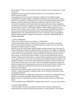 acesti termeni: "Ceea ce este sus este ca si ceea ce este jos; ceea ce este jos este ca si ceea
ce este sus".
Intelegerea acestei Legi confera mijloace destule in a rezolva paradoxuri obscure si
destule secrete ale naturii.
Exista planuri ale vietii pe care noi le ignoram complet, dar cand aplicam Legea
Corespondentei devenim capabili sa intelegem mai departe ca nu este posibil sa facem
altfel. Ele se manifesta si se aplica peste tot in Univers, pe diferitele planuri ale acestuia:
material, mental si spiritual, acest fapt fiind considerat o Lege Universala. Vechii
hermetisti il considerau ca fiind unul dintre instrumentele mentale cele mai importante,
cu ajutorul caruia omul este capabil sa rastoarne obstacolele care i se ridica in fata, in fata
necunoscutului. Acestuia i-a fost posibil a inlatura voalul lui ISIS, la punctul la care a
intrezarit, intr-o lumina, o parte a zeitei. La fel cum cunoastem principiile geometriei, si
aceasta cunoastere permite astronomului asezat in fata observatorului sau sa masoare
distantele dintre astri, urmarind miscarile lor; la fel, cunoasterea Legii Corespondentei
permite omului sa deduca inteligent, din necunoscut, cunoscutul. Studiind Monada, el
intelege Arhanghelul.
3. LEGEA VIBRATIEI
"Nimic nu sta, totul se misca, totul vibreaza" - KYBALION
Aceasta Lege implica adevarul ca totul se afla in miscare, totul vibreaza, neexistand
nimic in stare de repaos; fapte pe care stiinta moderna le accepta si pe care orice noua
descoperire stiintifica tinde sa le verifice.
Sunt mii de ani de cand invatatii vechiului Egipt au enuntat aceasta Lege Universala. El
explica diferentele existente intre diferitele forme ale materiei, ale energiei, ale sufletului
si chiar ale spiritului ca fiind consecintele unor proportii inegale ale vibratiei. Pornind de
la acel "TOT" care este Spiritul Pur si pana la formele cele mai grosolane ale materiei,
totul vibreaza; cu cat este mai intensa vibratia, cu atat este mai inalta pozitia pe scara
evolutiei. Vibratia este atat de intensa si atat de infinit de rapida incat, practic, Spiritul Pur
este in repaos, la fel ca o roata care se invarteste atat de repede incat pare ca sta pe loc. In
cealalta extremitate a scarii se afla formele grosolane ale materiei, ale caror vibratii sunt
atat de lente incat parca nici nu ar exista - la fel ca si sunetele de joasa frecventa pe care
urechea omeneasca nu le poate percepe; intre acesti doi poli sunt milioane si milioane de
grade ale vibratiei; de la corpuscul la unda, de la atom la molecula, pana la lumi si
universuri, totul vibreaza.
Aceasta este la fel pentru energie si pentru forta, care nu sunt decat grade diferite ale
vibratiei. Aceasta corespunde si in planul mental, caruia vibratiile ii guverneaza starea,
cat siplanului spiritual.
Discipolul hermetist care intelege bine aceasta Lege si formele sale corespunzatoare este
capabil sa-si controleze propriile vibratii mentale si, de asemenea, pe ale altora.
Maestrii folosesc in mod egal aceasta lege, in diferite maniere, pentru a invinge fortele
naturii.
"Cel care intelege Legea VIBRATIEI a castigat sceptrul puterii", a spus un vechi ocultist.
4. LEGEA POLARITATII
"Totul este dublu; orice lucru are doi poli; totul are doua extreme; asemanatorul si
neasemanatorul au aceeasi semnificatie; polii opusi au o natura identica, insa de grade
 