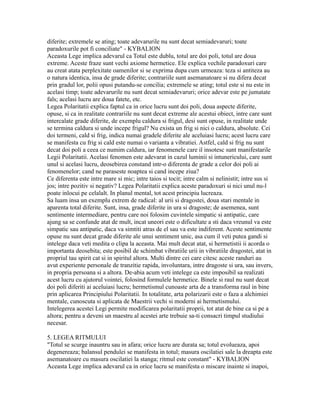 diferite; extremele se ating; toate adevarurile nu sunt decat semiadevaruri; toate
paradoxurile pot fi conciliate" - KYBALION
Aceasta Lege implica adevarul ca Totul este dublu, totul are doi poli, totul are doua
extreme. Aceste fraze sunt vechi axiome hermetice. Ele explica vechile paradoxuri care
au creat atata perplexitate oamenilor si se exprima dupa cum urmeaza: teza si antiteza au
o natura identica, insa de grade diferite; contrariile sunt asemanatoare si nu difera decat
prin gradul lor, polii opusi putandu-se concilia; extremele se ating; totul este si nu este in
acelasi timp; toate adevarurile nu sunt decat semiadevaruri; orice adevar este pe jumatate
fals; acelasi lucru are doua fatete, etc.
Legea Polaritatii explica faptul ca in orice lucru sunt doi poli, doua aspecte diferite,
opuse, si ca in realitate contrariile nu sunt decat extreme ale acestui obiect, intre care sunt
intercalate grade diferite, de exemplu caldura si frigul, desi sunt opuse, in realitate unde
se termina caldura si unde incepe frigul? Nu exista un frig si nici o caldura, absolute. Cei
doi termeni, cald si frig, indica numai gradele diferite ale aceluiasi lucru; acest lucru care
se manifesta cu frig si cald este numai o varianta a vibratiei. Astfel, cald si frig nu sunt
decat doi poli a ceea ce numim caldura, iar fenomenele care il insotesc sunt manifestarile
Legii Polaritatii. Acelasi fenomen este adevarat in cazul luminii si intunericului, care sunt
unul si acelasi lucru, deosebirea constand intr-o diferenta de grade a celor doi poli ai
fenomenelor; cand ne paraseste noaptea si cand incepe ziua?
Ce diferenta este intre mare si mic; intre taios si tocit; intre calm si nelinistit; intre sus si
jos; intre pozitiv si negativ? Legea Polaritatii explica aceste paradoxuri si nici unul nu-l
poate inlocui pe celalalt. In planul mental, tot acest principiu lucreaza.
Sa luam insa un exemplu extrem de radical: al urii si dragostei, doua stari mentale in
aparenta total diferite. Sunt, insa, grade diferite in ura si dragoste; de asemenea, sunt
sentimente intermediare, pentru care noi folosim cuvintele simpatic si antipatic, care
ajung sa se confunde atat de mult, incat uneori este o dificultate a sti daca vreunul va este
simpatic sau antipatic, daca va simtiti atras de el sau va este indiferent. Aceste sentimente
opuse nu sunt decat grade diferite ale unui sentiment unic, asa cum il veti putea gandi si
intelege daca veti medita o clipa la aceasta. Mai mult decat atat, si hermetistii ii acorda o
importanta deosebita; este posibil de schimbat vibratiile urii in vibratiile dragostei, atat in
propriul tau spirit cat si in spiritul altora. Multi dintre cei care citesc aceste randuri au
avut experiente personale de tranzitie rapida, involuntara, intre dragoste si ura, sau invers,
in propria persoana si a altora. De-abia acum veti intelege ca este imposibil sa realizati
acest lucru cu ajutorul vointei, folosind formulele hermetice. Binele si raul nu sunt decat
doi poli diferiti ai aceluiasi lucru; hermetismul cunoaste arta de a transforma raul in bine
prin aplicarea Principiului Polaritatii. In totalitate, arta polarizarii este o faza a alchimiei
mentale, cunoscuta si aplicata de Maestrii vechi si moderni ai hermetismului.
Intelegerea acestei Legi permite modificarea polaritatii proprii, tot atat de bine ca si pe a
altora; pentru a deveni un maestru al acestei arte trebuie sa-ti consacri timpul studiului
necesar.
5. LEGEA RITMULUI
"Totul se scurge inauntru sau in afara; orice lucru are durata sa; totul evolueaza, apoi
degenereaza; balansul pendulei se manifesta in totul; masura oscilatiei sale la dreapta este
asemanatoare cu masura oscilatiei la stanga; ritmul este constant" - KYBALION
Aceasta Lege implica adevarul ca in orice lucru se manifesta o miscare inainte si inapoi,
 