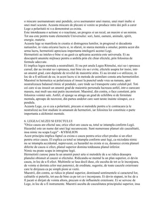 o miscare asemanatoare unei pendule, ceva asemanator unei maree, unei mari inalte si
unei mari scazute. Aceasta miscare de plecare si venire se produce intre doi poli a caror
Lege a polaritatii ni s-a demonstrat ca exista.
Este intotdeauna o actiune si o reactiune, un progres si un recul, un maxim si un minim.
Tot asa este pentru toate elementele Universului: sori, lumi, oameni, animale, spirit,
energie, materie.
Aceasta lege se manifesta in creatia si distrugerea lumilor, in progresul si decadenta
natiunilor, in viata oricarui lucru si, in sfarsit, in starea mentala a omului; pentru acest din
urma lucru, hermetistii apreciaza importanta intelegerii acestei Legi.
Hermetistii au inteles-o bine si au gasit ca aplicarea acesteia este universala. Ei au
descoperit anumite mijloace pentru a anihila prin ele chiar efectele, prin folosirea de
formule adecvate.
Ei implica legea mentala a neutralitatii. Ei nu pot anula Legea Ritmului, nici sa-i opreasca
cursul; dar au invatat sa-i opreasca, mai bine zis sa-i evite, efectele asupra lor insisi, intr-
un anumit grad, care depinde de nivelul de maiestrie atins. Ei au invatat s-o utilizeze, in
loc de a fi utilizati de ea; in acest lucru si in metoda de asimilare consta arta hermetistilor.
Maestrul in hermetica se polarizeaza el insusi la punctul unde vrea sa ramana, apoi
neutralizeaza balansul ritmic al pendulei, care tinde sa-l transporte catre celalalt pol. Toti
cei care si-au insusit un anumit grad de maiestrie personala lucreaza astfel, intr-o oarecare
masura, mai mult sau mai putin inconstient. Maestrul, din contra, o face constient, prin
folosirea vointei sale. Astfel, el ajunge sa atinga un grad de echilibru si de fermitate
mentala, aproape de necrezut, din partea undelor care sunt tarate inainte siinapoi, ca o
pendula.
Aceasta Lege, ca si cea a polaritatii, precum si metodele pentru a le contracara (a le
neutraliza) au fost studiate in amanunt de hermetisti, iar folosirea lor constituie o parte
importanta a alchimiei mentale.
6. LEGEA CAUZEI SI EFECTULUI
"Orice cauza are efectul sau; orice efect are cauza sa, totul se intampla conform Legii.
Hazardul este un nume dat unei legi necunoscute. Sunt numeroase planuri ale cauzalitatii,
insa nimic nu scapa Legii" - KYBALION
Acest principiu implica faptul ca exista o cauza pentru orice efect produs si un efect
pentru orice cauza. El explica ca totul se intampla conform unei legi, ca niciodata nimic
nu se intampla accidental, neprevazut, ca hazardul nu exista si ca, deoarece exista planuri
diferite de cauza si efect, planul superior domina totdeauna planul inferior.
Nimic nu poate scapa in intregime legii.
Hermetistii cunosc pana la un anumit punct arta si metodele de a se ridica deasupra
planului obisnuit al cauzei si efectului. Ridicandu-se mental la un plan superior, ei devin
cauza, in loc de a fi efect. Multimile se lasa docil duse, ele asculta de tot ce le inconjoara,
de vointa si dorinta celor mai puternici, de ereditate, sugestie, de toate cauzele exterioare
care le dirijeaza ca pe simpli pioni ai vietii.
Maestrii, din contra, se ridica in planul superior, dominand sentimentele si caracterul lor,
calitatile si puterile, tot asa de bine ca pe tot ce-i inconjoara. Ei devin stapani, in loc de a
fi jucati si dirijati de vointa altora, precum si de influentele exterioare. Ei se servesc de
Lege, in loc de a fi instrumente. Maestrii asculta de cauzalitatea principiului superior, insa
 