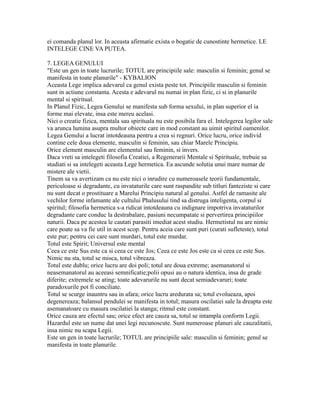 ei comanda planul lor. In aceasta afirmatie exista o bogatie de cunostinte hermetice. LE
INTELEGE CINE VA PUTEA.
7. LEGEA GENULUI
"Este un gen in toate lucrurile; TOTUL are principiile sale: masculin si feminin; genul se
manifesta in toate planurile" - KYBALION
Aceasta Lege implica adevarul ca genul exista peste tot. Principiile masculin si feminin
sunt in actiune constanta. Acesta e adevarul nu numai in plan fizic, ci si in planurile
mental si spiritual.
In Planul Fizic, Legea Genului se manifesta sub forma sexului, in plan superior el ia
forme mai elevate, insa este mereu acelasi.
Nici o creatie fizica, mentala sau spirituala nu este posibila fara el. Intelegerea legilor sale
va arunca lumina asupra multor obiecte care in mod constant au uimit spiritul oamenilor.
Legea Genului a lucrat intotdeauna pentru a crea si regnuri. Orice lucru, orice individ
contine cele doua elemente, masculin si feminin, sau chiar Marele Principiu.
Orice element masculin are elementul sau feminin, si invers.
Daca vreti sa intelegeti filosofia Creatiei, a Regenerarii Mentale si Spirituale, trebuie sa
studiati si sa intelegeti aceasta Lege hermetica. Ea ascunde solutia unui mare numar de
mistere ale vietii.
Tinem sa va avertizam ca nu este nici o inrudire cu numeroasele teorii fundamentale,
periculoase si degradante, cu invataturile care sunt raspandite sub titluri fanteziste si care
nu sunt decat o prostituare a Marelui Principiu natural al genului. Astfel de ramasite ale
vechilor forme infamante ale cultului Phalusului tind sa distruga inteligenta, corpul si
spiritul; filosofia hermetica s-a ridicat intotdeauna cu indignare impotriva invataturilor
degradante care conduc la destrabalare, pasiuni necumpatate si pervertirea principiilor
naturii. Daca pe acestea le cautati parasiti imediat acest studiu. Hermetistul nu are nimic
care poate sa va fie util in acest scop. Pentru aceia care sunt puri (curati sufleteste), totul
este pur; pentru cei care sunt murdari, totul este murdar.
Totul este Spirit; Universul este mental
Ceea ce este Sus este ca si ceea ce este Jos; Ceea ce este Jos este ca si ceea ce este Sus.
Nimic nu sta, totul se misca, totul vibreaza.
Totul este dublu; orice lucru are doi poli; totul are doua extreme; asemanatorul si
neasemanatorul au aceeasi semnificatie;polii opusi au o natura identica, insa de grade
diferite; extremele se ating; toate adevarurile nu sunt decat semiadevaruri; toate
paradoxurile pot fi conciliate.
Totul se scurge inauntru sau in afara; orice lucru aredurata sa; totul evolueaza, apoi
degenereaza; balansul pendulei se manifesta in totul; masura oscilatiei sale la dreapta este
asemanatoare cu masura oscilatiei la stanga; ritmul este constant.
Orice cauza are efectul sau; orice efect are cauza sa, totul se intampla conform Legii.
Hazardul este un nume dat unei legi necunoscute. Sunt numeroase planuri ale cauzalitatii,
insa nimic nu scapa Legii.
Este un gen in toate lucrurile; TOTUL are principiile sale: masculin si feminin; genul se
manifesta in toate planurile.
 