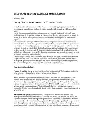 CELE ŞAPTE SECRETE SACRE ALE MATERIALIZĂRII
07 Iunie 2008
CELE ŞAPTE SECRETE SACRE ALE MATERIALIZĂRII
În Kybalion, învăţăturile sacre ale lui Hermes se împart în şapte principii unite între ele.
În general, principiile sunt studiate în ordine cronologică, întrucât se clădesc unul pe
altul.
Unele dintre aceste principii pot părea cunoscute, întrucât învăţătorii spirituali le-au
studiat şi au scris despre ele încă de pe vremea când Hermes le-a prezentat, cu secole în
urmă. Deci vi s-ar putea părea că studiaţi aritmetică de bază după ce aţi învăţat bine
algebră.
Studierea acestor principii clădeşte o temelie solidă pentru darurile voastre spirituale
naturale. Deşi eu am studiat şi practica metafizica de o viaţă, prin studierea Kybalionului
am descoperit o nouă înţelepciune, noi secrete şi idei. Înţelegerea mai profundă a acestor
principii vă ajută să vă stăpâniţi abilităţile de materializare înnăscute. De exemplu, veţi
învăţa cum să vă menţineţi stările de spirit, gândurile şi vibraţiile la niveluri înalte. În
schimb, acest lucru face ca relaţiile, finanţele, sănătatea şi alte experienţe pe care le aveţi
să rămână la aceleaşi niveluri înalte.
Urmează o prezentare generală a celor Şapte Principii Sacre pe care ni le-a dat Hermes.
Propoziţiile din italic de la început reprezintă axioma din Kybalion ce rezumă fiecare
principiu. Capitolele ce urmează oferă mai multe amănunte legate de fiecare principiu,
dar şi modalităţi practice prin care pot fi aplicate în viaţa de zi cu zi.
Cele Şapte Principii Sacre
Primul Principiu Sacru se numeşte Mentalism. Axioma din Kybalion ce rezumă acest
principiu este: „Întregul este Minte; Universul este Mental.”
Acest principiu explică faptul că întregul Univers (inclusiv voi şi viaţa voastră) este
alcătuit dintr-o Minte Divină atotcuprinzătoare, din gândurile şi formele sale gând.
Kybalionul îl denumeşte pe Creator – „Întregul”. Întregul este Minte, adică inteligenţă,
înţelepciune şi creativitate infinite şi infailibile. Dat fiind că Întregul se află pretutindeni,
Mintea se află şi ea pretutindeni. Voi trăiţi în cadrul acestei Minţi omniprezente a
Întregului. Mintea voastră adevărată (Sinele vostru Superior) este o extensie şi o creaţie a
Minţii Divine.
Al doilea Principiu Sacru se numeşte Corespondenţă. Kybalionul rezumă acest
principiu prin celebra frază hermetică: „Precum sus, aşa şi jos; precum jos, aşa şi sus.”
Hermeticii împart lumea în trei planuri: planul fizic, cel mental şi cel spiritual. Fiecare
plan operează conform aceloraşi legi spirituale. Deci dacă înţelegeţi legile ce guvernează
unul dintre planuri, veţi înţelege şi cum funcţionează celelalte planuri. Prin aplicarea
acestei cunoaşteri, vă puteţi înălţa conştiinţa şi viaţa spre planuri superioare de existenţă.
 