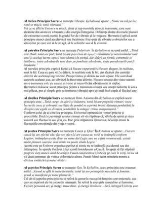 Al treilea Principiu Sacru se numeşte Vibraţie. Kybalionul spune: „Nimic nu stă pe loc;
totul se mişcă; totul vibrează.”
Tot ce se află în Univers se mişcă, chiar şi aşa-numitele obiecte inanimate, care sunt
alcătuite din atomi ce vibrează şi din energia Întregului. Diferenţa dintre diversele planuri
ale existenţei constă numai în gradul lor de vibraţie şi de mişcare. Hermeticii aplică acest
principiu atunci când accelerează sau încetinesc frecvenţa de vibraţie a obiectelor sau a
situaţiilor pe care vor să le atragă, să le schimbe sau să le elimine.
Al patrulea Principiu Sacru se numeşte Polaritate. În Kybalion se rezumă astfel: „Totul
este Dual; totul are poli; totul îşi are perechea de opuşi; verosimilul şi neverosimilul sunt
unul şi acelaşi lucru; opuşii sunt identici în esenţă, dar diferă ca formă; extremele se
întâlnesc; toate adevărurile sunt doar pe jumătate adevărate; toate paradoxurile pot fi
împăcate.”
Al patrulea principiu explică faptul că fiecare experienţă şi fiecare alegere, în realitate,
sunt la fel. Ceea ce pare să fie diferit, în realitate este la fel, dar alcătuit din cantităţi
diferite ale aceloraşi ingrediente. Prosperitatea şi sărăcia nu sunt opuse. Ele sunt doar
capetele aceleaşi axe, ce vibrează la frecvenţe diferite. Fiecare situaţie din viaţa voastră
are o asemenea axă, cu capete extreme şi intensificări vibraţionale în mijloc.
Hermeticii folosesc acest principiu pentru a transmuta situaţii sau emoţii nedorite în ceva
mai plăcut, pur şi simplu prin schimbarea vibraţiei spre cel mai înalt capăt al fiecărei axe.
Al cincilea Principiu Sacru se numeşte Ritm. Axioma din Kybalion ce explică acest
principiu este: „Totul curge, în afară şi înăuntru; totul îşi are propriile ritmuri; toate
lucrurile cresc şi coboară; oscilaţia de pendul se exprimă în tot; distanţa pendulării la
dreapta este egală cu distanţa pendulării la stânga; ritmul compensează.”
Conform celui de-al cincilea principiu, Universul operează în ritmuri precise şi
previzibile. Dacă le permiteţi acestor ritmuri să vă stăpânească, stările de spirit şi viaţa
voastră vor fluctua în sus şi în jos. Dar, prin stăpânirea ritmurilor, deveniţi imuni la
fluctuaţiile emoţionale din viaţa voastră.
Al şaselea Principiu Sacru se numeşte Cauză şi Efect. În Kybalion se spune: „Fiecare
cauză îşi are efectul său; fiecare efect îşi are cauza sa; totul se întâmplă conform
Legilor; întâmplarea este doar un nume dat Legii care nu a fost recunoscută; există
multe planuri cauzale, însă nimic nu poate eluda Legea.”
Acesta este un Univers organizat perfect şi nimic nu se întâmplă accidental sau din
întâmplare. În spatele fiecărui Efect există întotdeauna o Cauză. Începeţi să fiţi stăpânii
propriei vieţi atunci când deveniţi o Cauză conştientă a Efectelor pe care le vreţi, în loc să
vă lăsaţi antrenaţi de voinţa şi dorinţele altora. Puteţi folosi acest principiu pentru a
efectua vindecări şi materializări.
Al şaptelea Principiu Sacru se numeşte Gen. În Kybalion, acest principiu este rezumat
astfel: „Genul se află în toate lucrurile; totul îşi are principiile masculin şi feminin;
genul se manifestă pe toate planurile.”
Cel de-al şaptelea principiu nu se referă la genurile masculin-feminin convenţionale, aşa
cum se exprimă ele în corpurile omeneşti. Se referă la energiile masculine şi feminine.
Fiecare persoană are şi energii masculine, şi energii feminine – deci, întregul Univers este
 